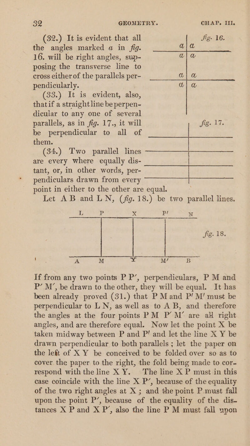 (32.) It is evident that all Jig. 16. the angles marked a in fig. a} a 16. will be right angles, sup- ala posing the transverse line to cross either of the parallels per- w| @ pendicularly. | &amp; (33.) It is evident, also, thatif a straight line be perpen- dicular to any one of several parallels, as in fig. 17., it will fig. 17. be perpendicular to all of them. (34.) Two parallel lines are every where equally dis- tant, or, in other words, per- pendiculars drawn from every point in either to the other are equal. Let AB and LN, (fig. 18.) be two parallel lines. L P xX Pp! W Sig. 18. A M ¥ M/ B If from any two points P P’, perpendiculars, P M and P’ M’, be drawn to the other, they will be equal. It has been already proved (31.) that P M and P! M!' must be perpendicular to LN, as well as to A B, and therefore the angles at the four points PM P’ M’ are all right angles, and are therefore equal. Now let the point X be taken midway between P and P! and let the line X Y be drawn perpendicular to both parallels ; let the paper on the left of X Y be conceived to be folded over so as to cover. the paper to the right, the fold being made to cor- respond with the line X Y. The line X P must in this case coincide with the line X P’, because of the equality of the two right angles at X ; and the point P must fall upon the point P’, because of the equality of the dis- tances X P and X P’, also the line P M must fall wpon