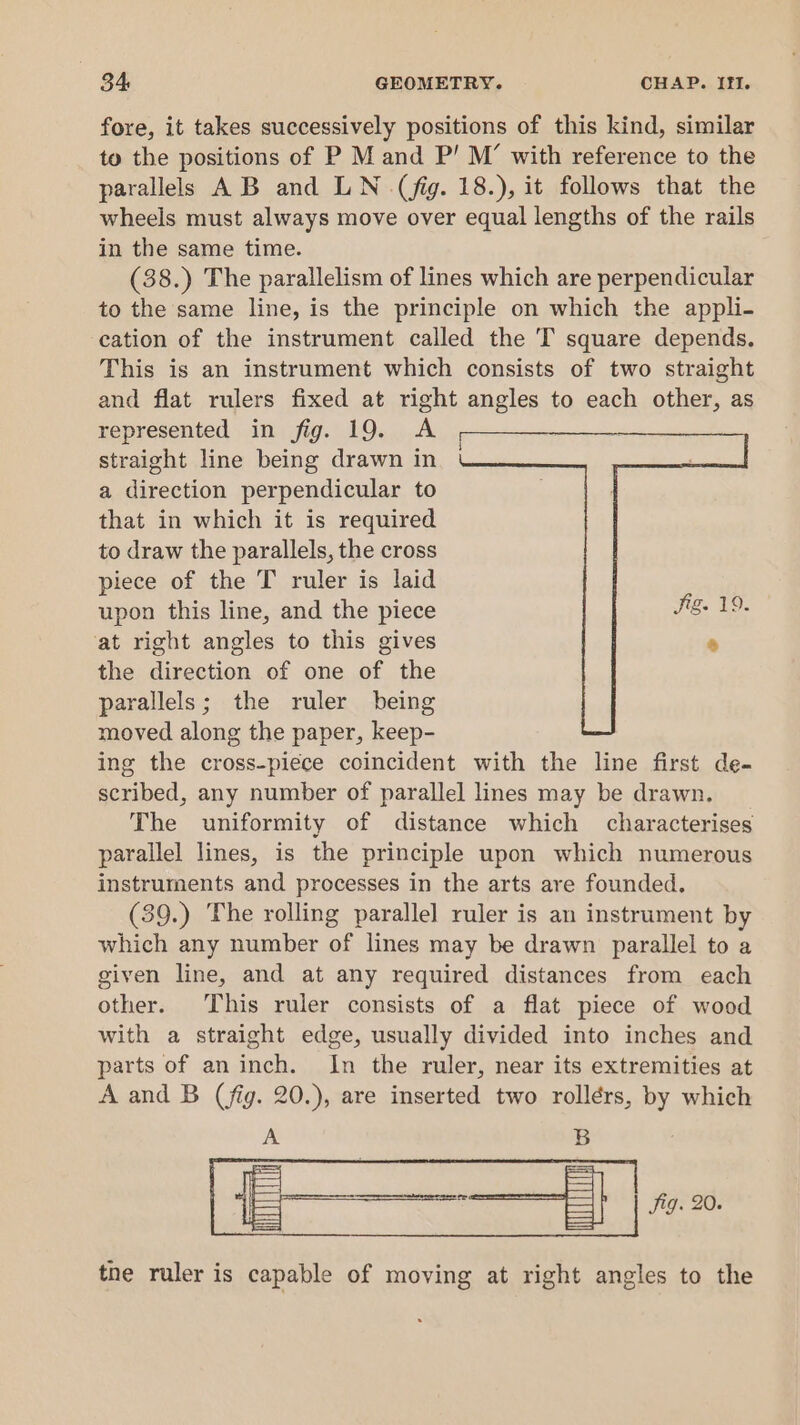 fore, it takes successively positions of this kind, similar to the positions of P M and P’ M’ with reference to the parallels AB and LN (fig. 18.), it follows that the wheels must always move over equal lengths of the rails in the same time. (38.) The parallelism of lines which are perpendicular to the same line, is the principle on which the appli- cation of the instrument called the T square depends. This is an instrument which consists of two straight and flat rulers fixed at right angles to each other, as represented in fig. 19. A straight line being drawn in a direction perpendicular to that in which it is required to draw the parallels, the cross piece of the T ruler is laid upon this line, and the piece at right angles to this gives the direction of one of the parallels; the ruler being moved along the paper, keep- ing the cross-piece coincident with the line first de- scribed, any number of parallel lines may be drawn. The uniformity of distance which characterises parallel lines, is the principle upon which numerous instruments and processes in the arts are founded. (39.) The rolling parallel ruler is an instrument by which any number of lines may be drawn parallel to a given line, and at any required distances from each other. This ruler consists of a flat piece of wood with a straight edge, usually divided into inches and parts of an inch. In the ruler, near its extremities at A and B (fig. 20.), are inserted two rollérs, by which PX B tne ruler is capable of moving at right angles to the