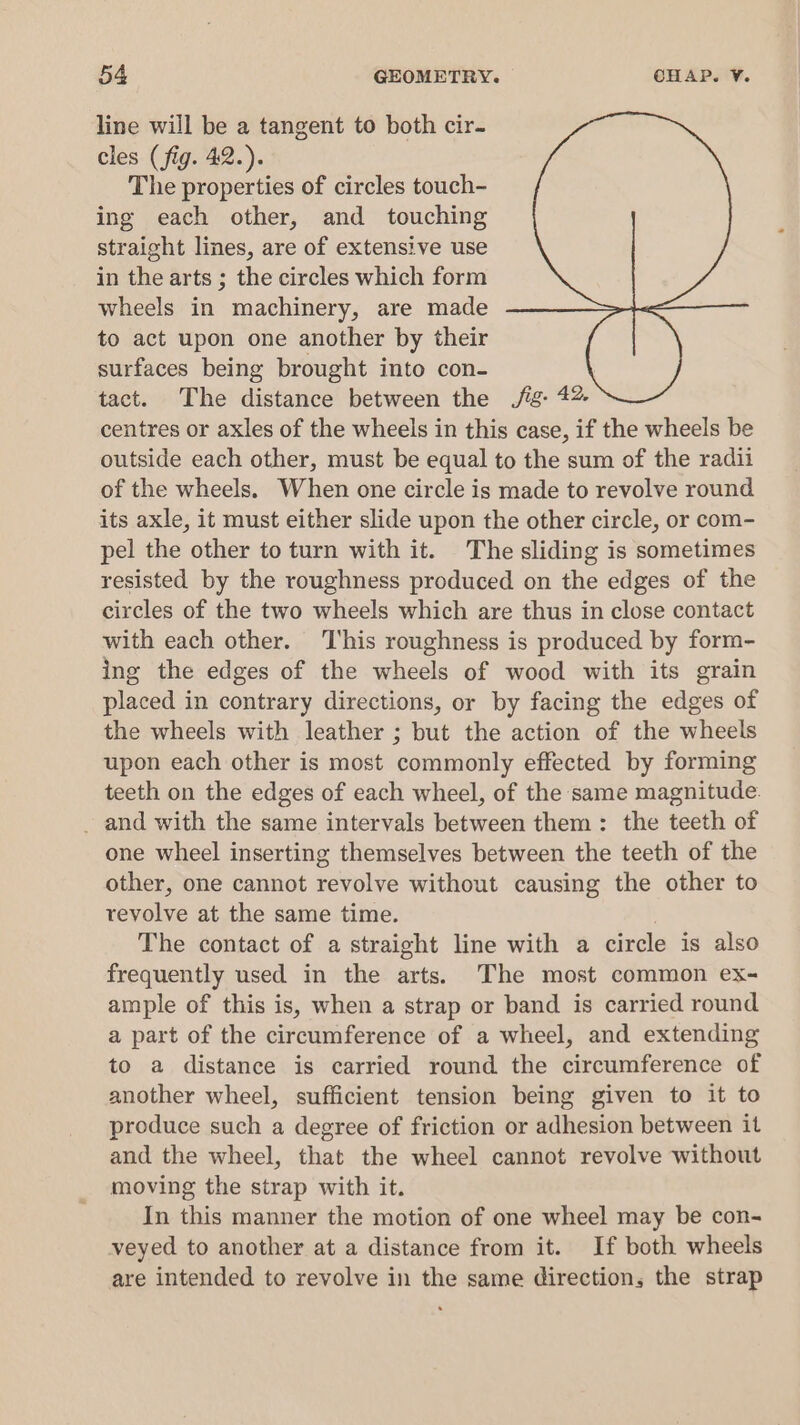 line will be a tangent to both cir. cles (fig. 42.). The properties of circles touch- ing each other, and touching straight lines, are of extensive use in the arts ; the circles which form wheels in machinery, are made to act upon one another by their surfaces being brought into con- tact. The distance between the ./fig- 4% centres or axles of the wheels in this case, if the wheels be outside each other, must be equal to the sum of the radii of the wheels. When one circle is made to revolve round its axle, it must either slide upon the other circle, or com- pel the other to turn with it. The sliding is sometimes resisted by the roughness produced on the edges of the circles of the two wheels which are thus in close contact with each other. ‘This roughness is produced by form- ing the edges of the wheels of wood with its grain placed in contrary directions, or by facing the edges of the wheels with leather ; but the action of the wheels upon each other is most commonly effected by forming teeth on the edges of each wheel, of the same magnitude. _ and with the same intervals between them: the teeth of one wheel inserting themselves between the teeth of the other, one cannot revolve without causing the other to revolve at the same time. The contact of a straight line with a circle is also frequently used in the arts. The most common ex- ample of this is, when a strap or band is carried round a part of the circumference of a wheel, and extending to a distance is carried round the circumference of another wheel, sufficient tension being given to it to produce such a degree of friction or adhesion between it and the wheel, that the wheel cannot revolve without moving the strap with it. In this manner the motion of one wheel may be con- veyed to another at a distance from it. If both wheels are intended to revolve in the same direction, the strap