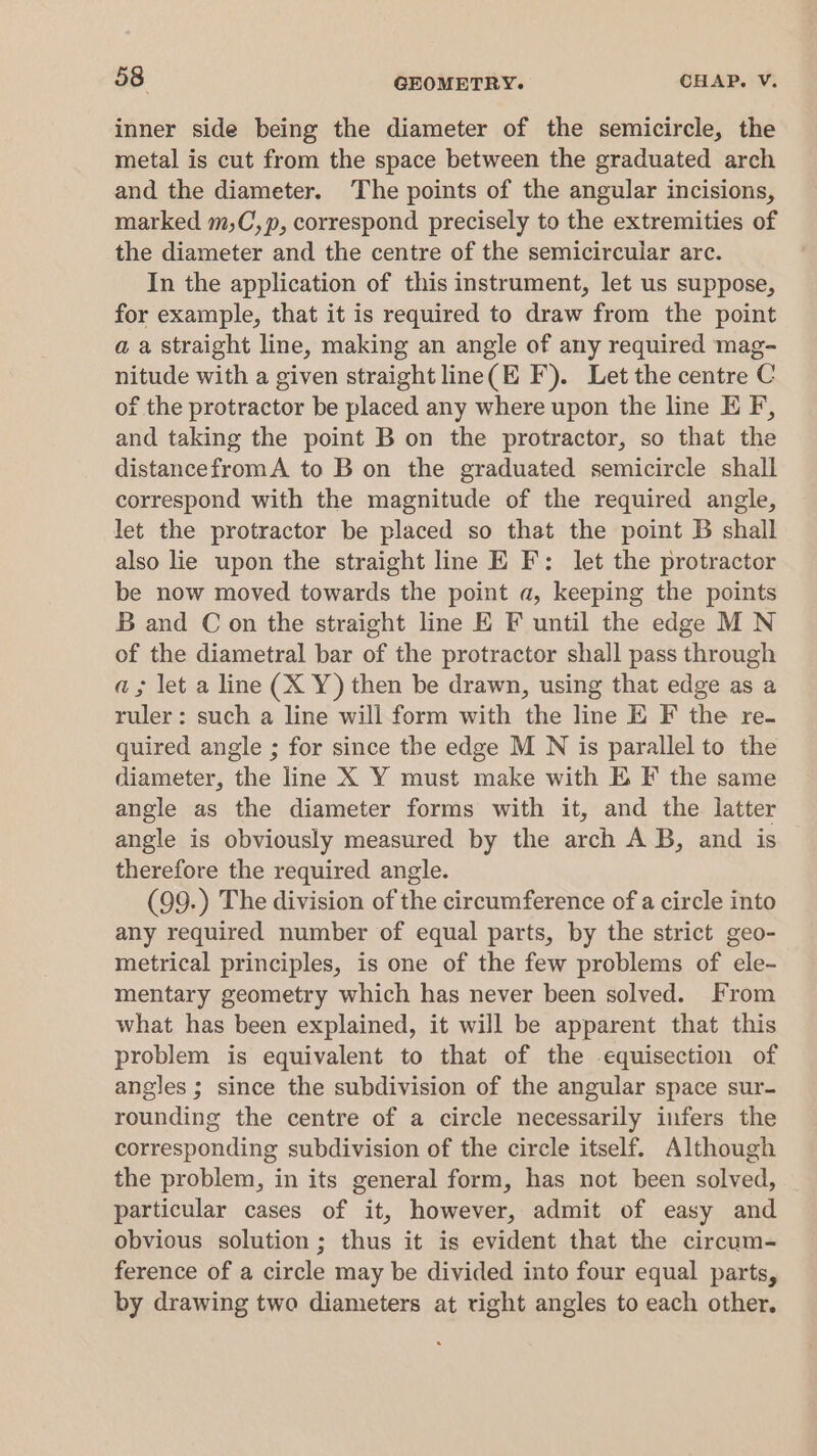 inner side being the diameter of the semicircle, the metal is cut from the space between the graduated arch and the diameter. The points of the angular incisions, marked m;C,p, correspond precisely to the extremities of the diameter and the centre of the semicircular arc. In the application of this instrument, let us suppose, for example, that it is required to draw from the point a a straight line, making an angle of any required mag- nitude with a given straight line(E F). Let the centre C of the protractor be placed any where upon the line E F, and taking the point B on the protractor, so that the distancefromA to B on the graduated semicircle shall correspond with the magnitude of the required angle, let the protractor be placed so that the point B shall also lie upon the straight line E F: let the protractor be now moved towards the point a, keeping the points B and C on the straight line E F until the edge MN of the diametral bar of the protractor shall pass through a; let a line (X Y) then be drawn, using that edge as a ruler: such a line will form with the line E F the re- quired angle ; for since the edge M N is parallel to the diameter, the line X Y must make with E F the same angle as the diameter forms with it, and the latter angle is obviously measured by the arch AB, and is therefore the required angle. (99.) The division of the circumference of a circle into any required number of equal parts, by the strict geo- metrical principles, is one of the few problems of ele- mentary geometry which has never been solved. From what has been explained, it will be apparent that this problem is equivalent to that of the equisection of angles ; since the subdivision of the angular space sur- rounding the centre of a circle necessarily infers the corresponding subdivision of the circle itself. Although the problem, in its general form, has not been solved, particular cases of it, however, admit of easy and obvious solution; thus it is evident that the circum- ference of a circle may be divided into four equal parts, by drawing two diameters at right angles to each other.