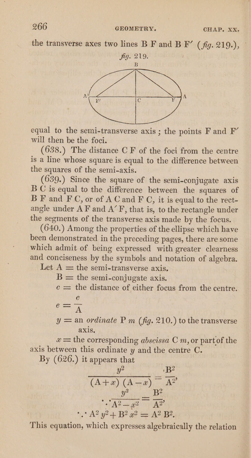 the transverse axes two lines B F and B F’ (fig. 219.), fig. 219. B equal to the semi-transverse axis ; the points F and F’ will then be the foci. (638.) The distance C F of the foci from the centre is a line whose square is equal to the difference between the squares of the semi-axis. (639.) Since the square of the semi-conjugate axis B C is equal to the difference between the squares of B F and FC, or of AC and F C, it is equal to the rect- angle under A F and A’ F, that is, to the rectangle under the segments of the transverse axis made by the focus. (640.) Among the properties of the ellipse which have been demonstrated in the preceding pages, there are some which admit of being expressed with greater clearness and conciseness by the symbols and notation of algebra. Let A = the semi-transverse axis. B = the semi-conjugate axis. ¢ = the distance of either focus from the centre. y ree! = an ordinate P m (fig. 210.) to the transverse axis. # = the corresponding abscissa C m, or part of the axis between this ordinate y and the centre C. By (626.) it appears that ye Be (ta) (Ana) = y? B2 : FAP ge ams A? °° A2 yt B2 a? = A? B?. This equation, which expresses algebraically the relation