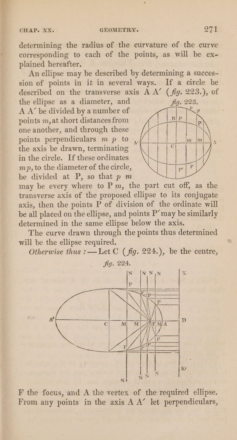 cond CHAP. XX. GEOMETRY. 271 determining the radius of the curvature of the curve corresponding to each of the points, as will be ex- plained hereafter. An ellipse may be described by determining a succes- sion of points in it in several ways. If a circle be described on the transverse axis A A’ (fig. 223.), of the ellipse as a diameter, and A A’ be divided by a number of points m,at short distances from one another, and through these points perpendiculars m p to the axis be drawn, terminating in the circle. If these ordinates mp, to the diameter of the circle, be divided at P, so that p m may be every where to P m, the part cut off, as the transverse axis of the proposed ellipse to its conjugate axis, then the points P of division of the ordinate will be all placed on the ellipse, and points P’ may be similarly determined in the same ellipse below the axis. The curve drawn through the points thus determined will be the ellipse required. Otherwise thus : —Let C (fig. 224.), be the centre, fig. 224. F the focus, and A the vertex of the required ellipse. From any points in the axis A A’ let perpendiculars,