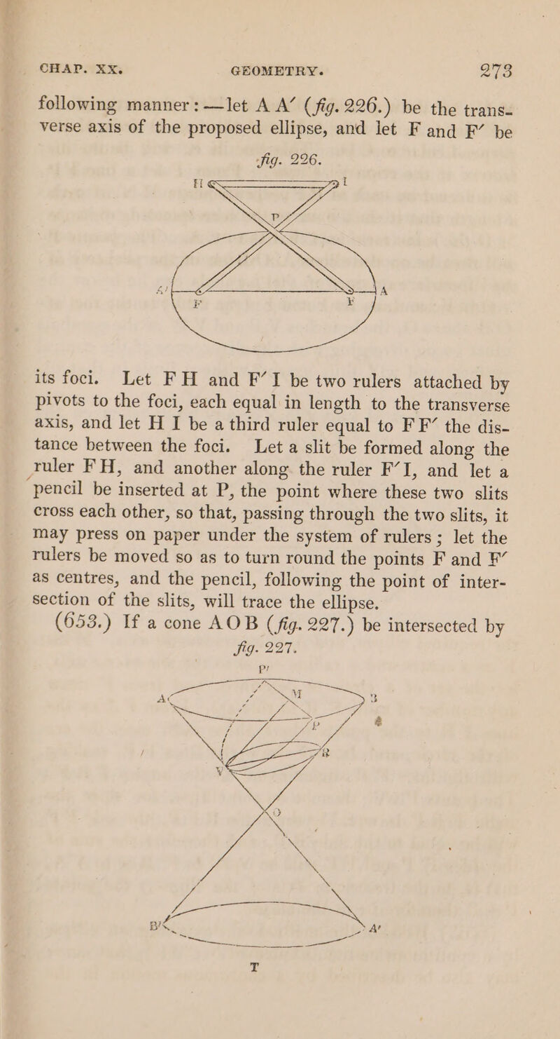 following manner:—let A A’ (fig. 226.) be the trans- verse axis of the proposed ellipse, and let F and F’ be its foci. Let FH and F’I be two rulers attached by pivots to the foci, each equal in length to the transverse axis, and let H I be a third ruler equal to FF’ the dis- tance between the foci. Let a slit be formed along the ruler FH, and another along the ruler F’I, and let a pencil be inserted at P, the point where these two slits cross each other, so that, passing through the two slits, it may press on paper under the system of rulers; let the rulers be moved so as to turn round the points F and ¥” as centres, and the pencil, following the point of inter- section of the slits, will trace the ellipse. (653.) If a cone AOB (fig. 227.) be intersected by Jag. 227. a fai he ry { Ac