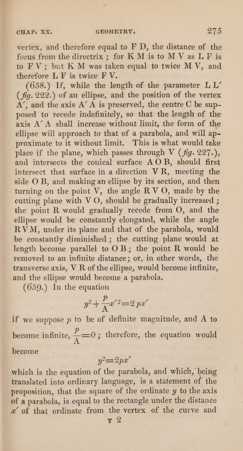 vertex, and therefore equal to F D, the distance of the focus from the directrix ; for K M is to M V as LF is to FV; but K M was taken equal to twice M V, and therefore L F is twice F V. (658.) If, while the length of the parameter L L’ ( fig. 222.) of an ellipse, and the position of the vertex A’, and the axis A’ A is preserved, the centre C be sup- posed to recede indefinitely, so that the length of the axis A’ A shall increase without limit, the form of the ellipse will approach to that of a parabola, and will ap- proximate to it without limit. This is what would take place if the plane, which passes through V (fig. 227.), and intersects the conical surface AOB, should first intersect that surface in a direction VR, meeting the side O B, and making an ellipse by its section, and then turning on the point V, the angle R V O, made by the cutting plane with V O, should be gradually increased ; the point R would gradualiy recede from O, and the ellipse would be constantly elongated, while the angle RVM, under its plane and that of the parabola, would be constantly diminished ; the cutting plane would at length become parallel toOB; the point R would be removed to an infinite distance; or, in other words, the transverse axis, V R of the ellipse, would become infinite, and the ellipse would become a parabola. (659.) In the equation yt Lal 2 pa’ if we suppose p to be of definite magnitude, and A to become infinite, &lt;=0 ; therefore, the equation would become y= 2px’ which is the equation of the parabola, and which, being translated into ordinary language, is a statement of the proposition, that the square of the ordinate y to the axis of a parabola, is equal to the rectangle under the distance w of that ordinate from the vertex of the curve and 2