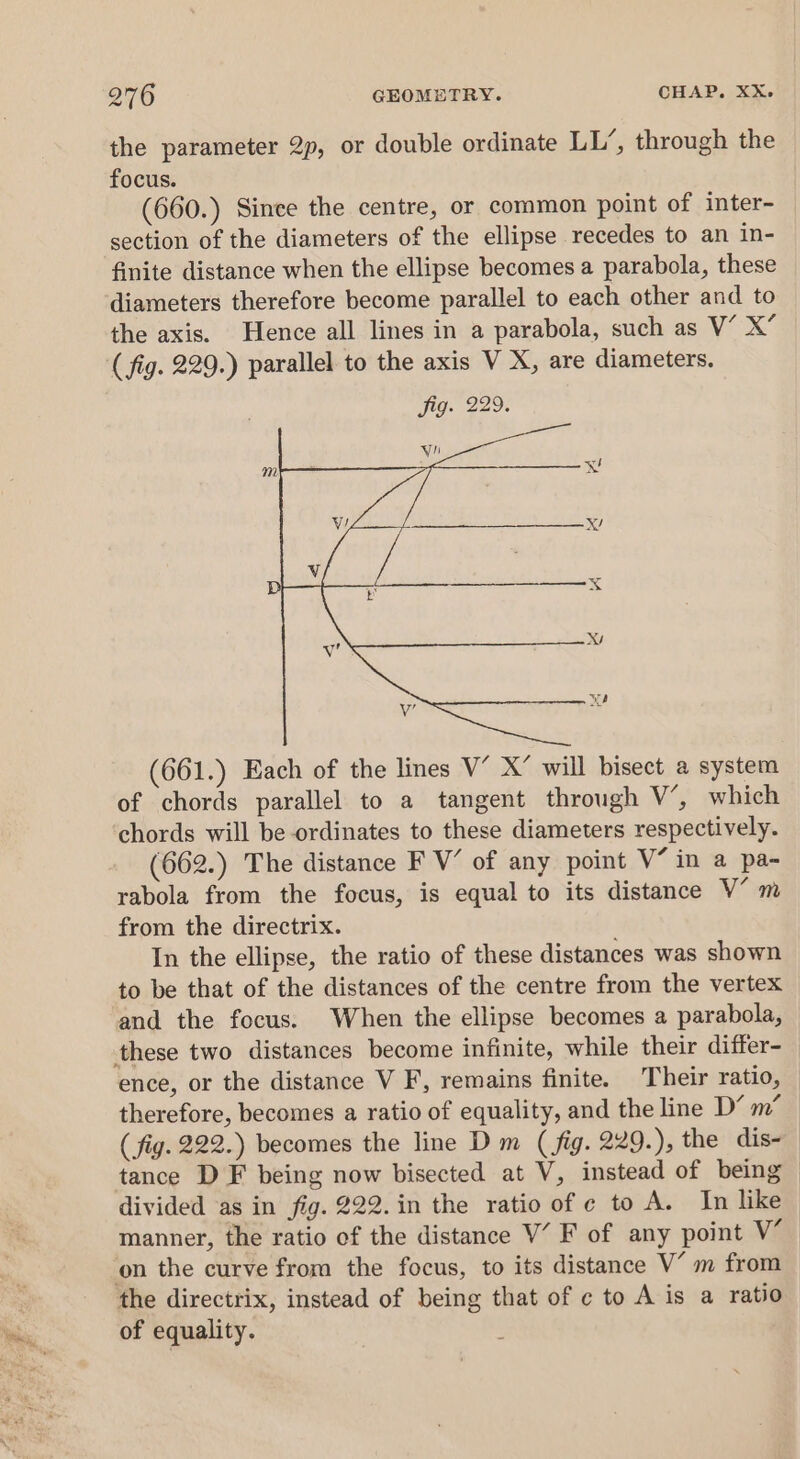 the parameter 2p, or double ordinate LL’, through the focus. (660.) Since the centre, or common point of inter- section of the diameters of the ellipse recedes to an in- finite distance when the ellipse becomes a parabola, these diameters therefore become parallel to each other and to the axis. Hence all lines in a parabola, such as V’ X” (fig. 229.) parallel to the axis V X, are diameters. (661.) Each of the lines V’ X’ will bisect @ system of chords parallel to a tangent through V’, which chords will be-ordinates to these diameters respectively. (662.) The distance F V’ of any point V“ in a pa- rabola from the focus, is equal to its distance V’ m from the directrix. In the ellipse, the ratio of these distances was shown to be that of the distances of the centre from the vertex and the focus. When the ellipse becomes a parabola, these two distances become infinite, while their differ- ence, or the distance V F, remains finite. Their ratio, therefore, becomes a ratio of equality, and the line D’ m’ ( fig. 222.) becomes the line D m (fig. 229.), the dis- tance D F being now bisected at V, instead of being divided as in fig. 222. in the ratio of ¢ to A. In like manner, the ratio of the distance V’ F of any point V’ on the curve from the focus, to its distance V’ m from the directrix, instead of being that of c to A is a ratio of equality.