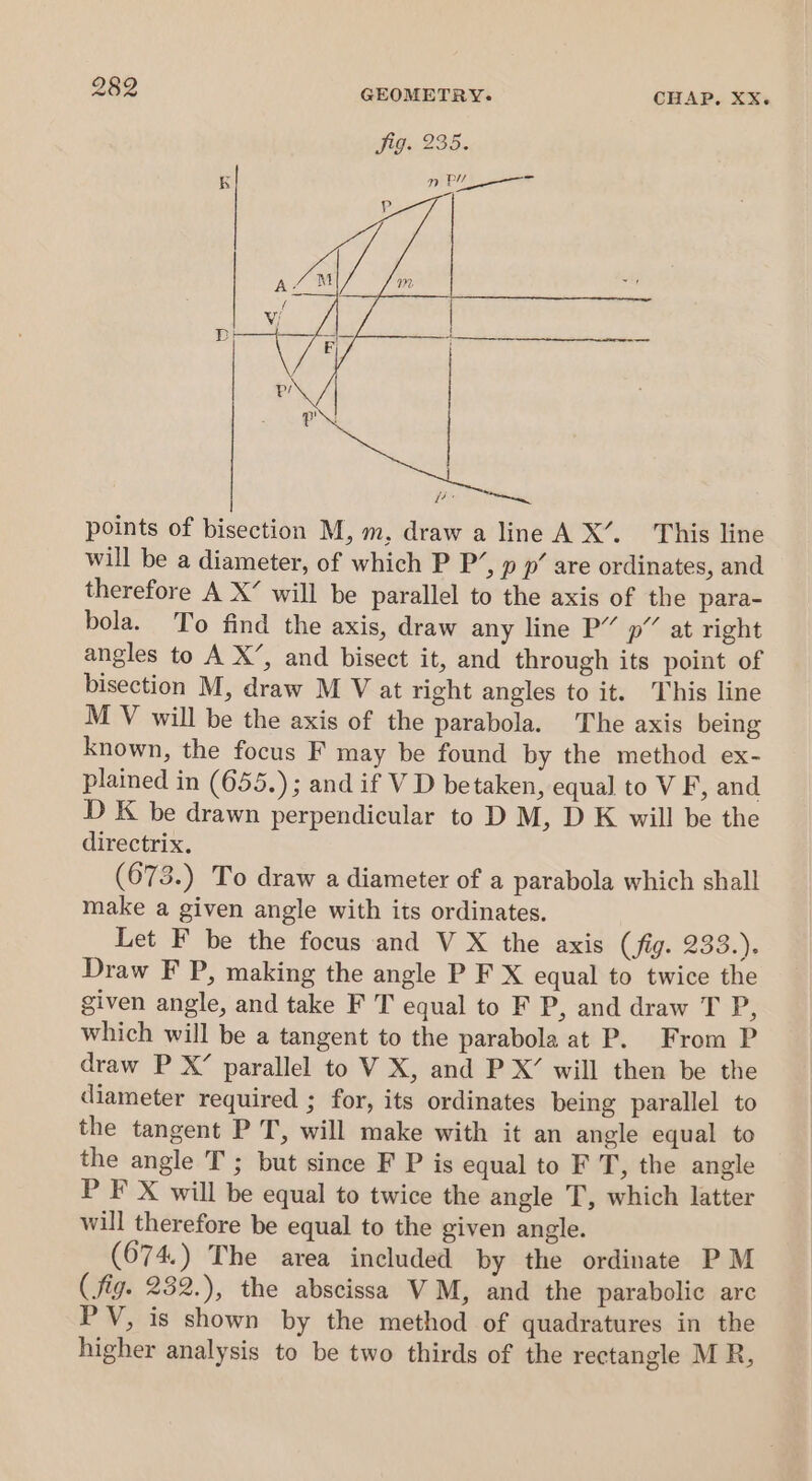 points of bisection M, m, draw a line AX’. This line will be a diameter, of which P P’, p p’ are ordinates, and therefore A X’ will be parallel to the axis of the para- bola. To find the axis, draw any line P” p” at right angles to A X’, and bisect it, and through its point of bisection M, draw M V at right angles to it. This line M V will be the axis of the parabola. The axis being known, the focus F may be found by the method ex- plained in (655.); and if V D betaken, equal to V F, and D K be drawn perpendicular to D M, D K will be the directrix. (673.) To draw a diameter of a parabola which shall make a given angle with its ordinates. Let F be the focus and V X the axis (fig. 233.). Draw F P, making the angle P F X equal to twice the given angle, and take F T equal to F P, and draw T P, which will be a tangent to the parabola at P. From P draw P X’ parallel to VX, and P X’ will then be the diameter required ; for, its ordinates being parallel to the tangent P T, will make with it an angle equal to the angle T ; but since F P is equal to F T, the angle P F X will be equal to twice the angle T, which latter will therefore be equal to the given angle. (674.) The area included by the ordinate PM (fig. 282.), the abscissa VM, and the parabolic are PV, is shown by the method of quadratures in the higher analysis to be two thirds of the rectangle M R,