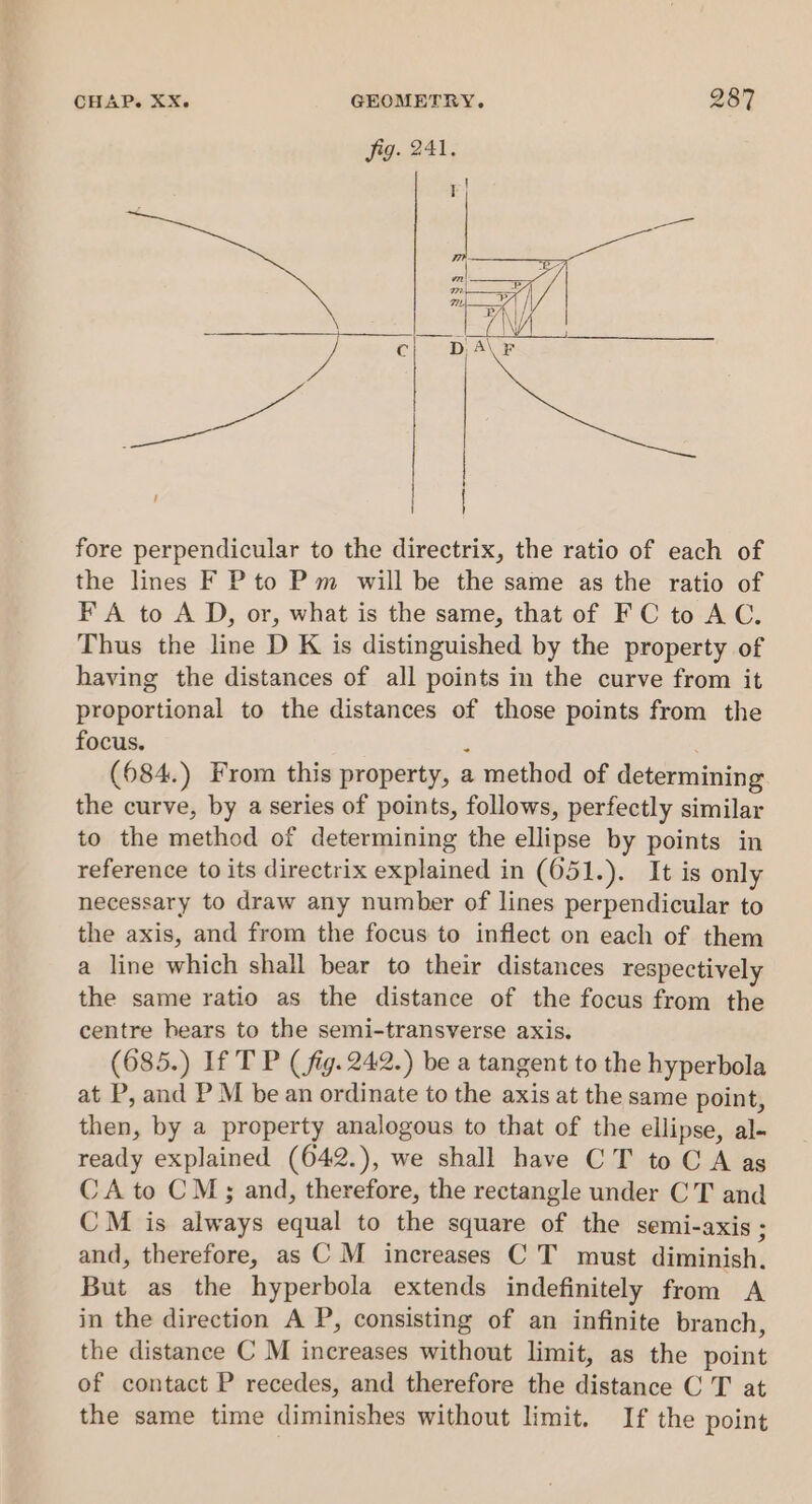 fore perpendicular to the directrix, the ratio of each of the lines F P to Pm will be the same as the ratio of FA to A D, or, what is the same, that of FC to AC. Thus the line D K is distinguished by the property of having the distances of all points in the curve from it proportional to the distances of those points from the focus. ? (684.) From this property, a method of determining the curve, by a series of points, follows, perfectly similar to the method of determining the ellipse by points in reference to its directrix explained in (651.). It is only necessary to draw any number of lines perpendicular to the axis, and from the focus to inflect on each of them a line which shall bear to their distances respectively the same ratio as the distance of the focus from the centre hears to the semi-transverse axis. (685.) If T P (fig. 242.) be a tangent to the hyperbola at P, and P M be an ordinate to the axis at the same point, then, by a property analogous to that of the ellipse, al- ready explained (642.), we shall have CT to C A as CA to CM; and, therefore, the rectangle under CT and CM is always equal to the square of the semi-axis ; and, therefore, as C M increases C T must diminish, But as the hyperbola extends indefinitely from A in the direction A P, consisting of an infinite branch, the distance C M increases without limit, as the point of contact P recedes, and therefore the distance C T at the same time diminishes without limit. If the point