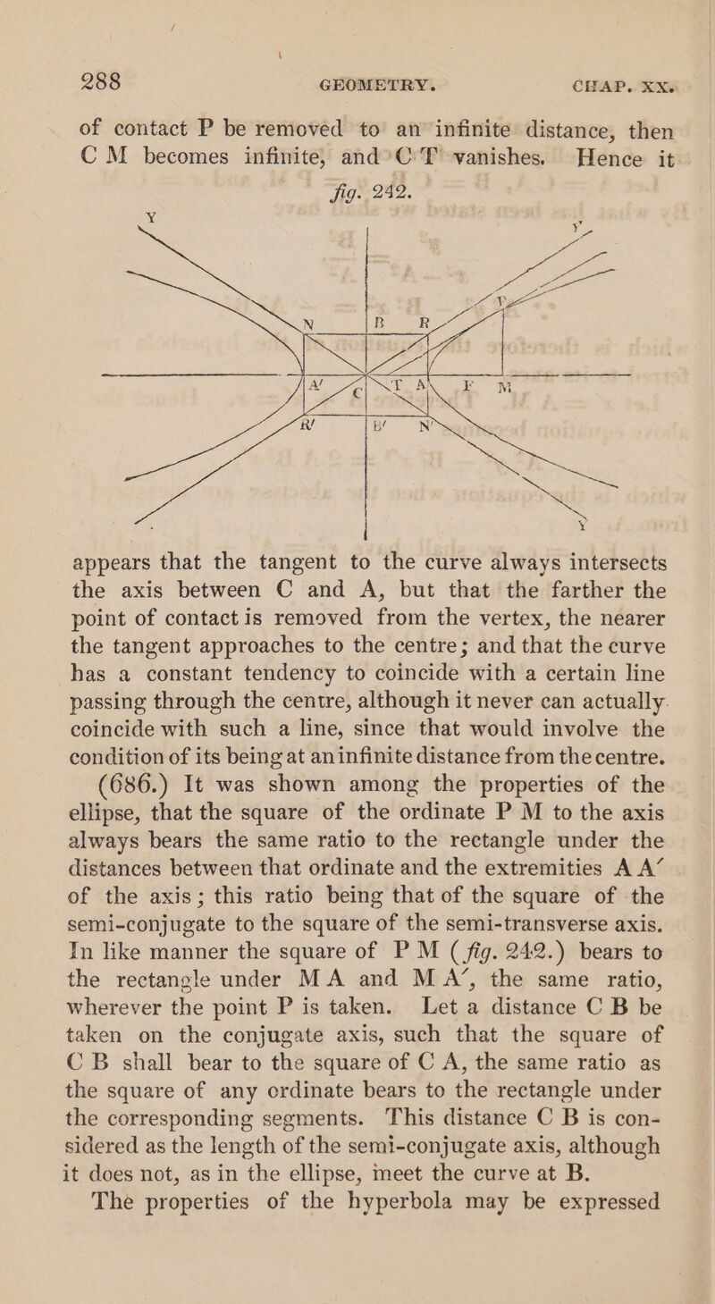 of contact P be removed to an infinite distance, then C M becomes infinite, and’C:T vanishes. Hence it appears that the tangent to the curve always intersects the axis between C and A, but that the farther the point of contact is removed from the vertex, the nearer the tangent approaches to the centre; and that the curve has a constant tendency to coincide with a certain line passing through the centre, although it never can actually: coincide with such a line, since that would involve the condition of its being at aninfinite distance from the centre. (686.) It was shown among the properties of the ellipse, that the square of the ordinate P M to the axis always bears the same ratio to the rectangle under the distances between that ordinate and the extremities A A’ of the axis; this ratio being that of the square of the semi-conjugate to the square of the semi-transverse axis. In like manner the square of P M ( fig. 242.) bears to the rectangle under MA and MA’, the same ratio, wherever the point P is taken. Let a distance C B be taken on the conjugate axis, such that the square of CB shall bear to the square of C A, the same ratio as the square of any ordinate bears to the rectangle under the corresponding segments. This distance C B is con- sidered as the length of the semi-conjugate axis, although it does not, as in the ellipse, meet the curve at B. The properties of the hyperbola may be expressed