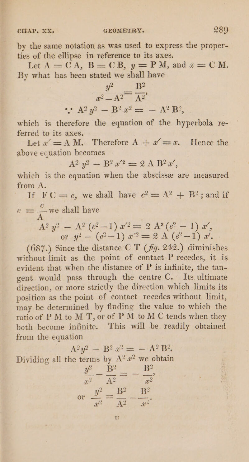 by the same notation as was used to express the proper- ties of the ellipse in reference to its axes. Let A=\C A, B= CHB, y= PUM, and « = CM. By what has been stated we shall have y RB woe ae °° A2y? — Ba? = — A? B, which is therefore the equation of the hyperbola re- ferred to its axes. . Let a =AM. Therefore A + x =a. Hence the above equation becomes A2 oy? — Bea”? = 2 A Ba’, which is the equation when the abscisse are measured from A. | If FC = c, we shall have c? = A? + B?; and if e = —_we shall have A A? y? — A? (e?—1) a? = 2 AP (e? — 1) a’, or y2 — (2-1) e2@=2A (e?—-1) a’. (687.) Since the distance C T (fig. 242.) diminishes without limit as the point of contact P recedes, it is evident that when the distance of P is infinite, the tan- gent would pass through the centre C. Its, ultimate direction, or more strictly the direction which limits its position as the point of contact recedes without limit, may be determined by finding the value to which the ratio of P M to M T, or of P M to M C tends when they both become infinite. This will be readily obtained from the equation A2y? — B? a? = — A? B?, Dividing all the terms by A’ # we obtain ») ») wy) Oe aint ee eee xu? AZ x? PPD 2 2 pont se alee ss