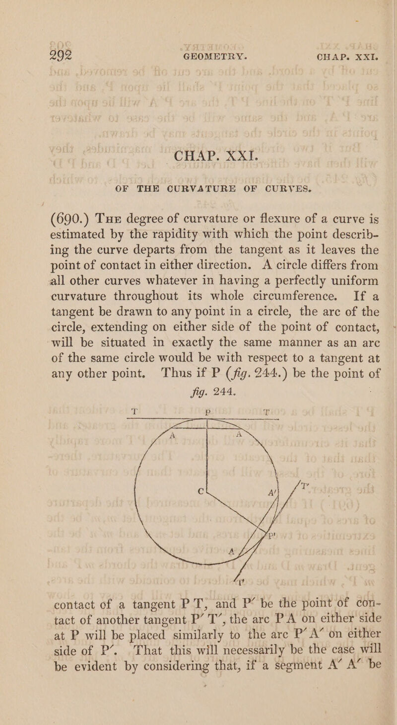 “CHAP. XXI. OF THE CURVATURE OF CURYES. (690.) Tux degree of curvature or flexure of a curve is estimated by the rapidity with which the point describ- ing the curve departs from the tangent as it leaves the point of contact in either direction. A circle differs from all other curves whatever in having a perfectly uniform curvature throughout its whole circumference. If a tangent be drawn to any point in a circle, the arc of the circle, extending on either side of the point of contact, will be situated in exactly the same manner as an arc of the same circle would be with respect to a tangent at any other point. Thus if P (fig. 244.) be the point of Jig. 244. contact of a tangent P T, and P’ be the point of con- tact of another tangent P’ T’, the arc PA on either side at P will be placed similarly to the are P’ A’ on either side of P’. That this will necessarily be the case will — be evident by considering that, if a segment A” A” be