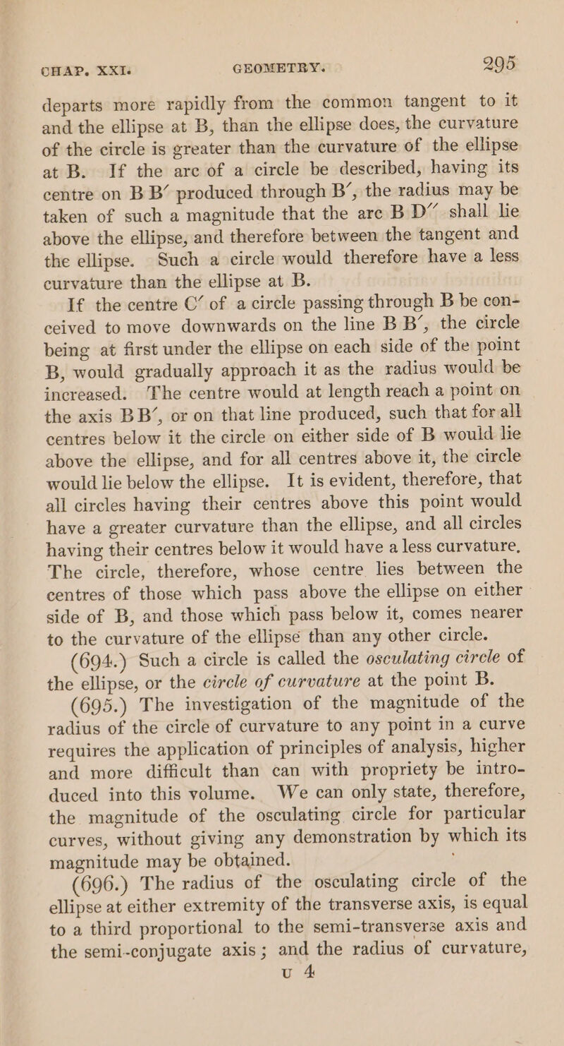 departs more rapidly from the common tangent to it and the ellipse at B, than the ellipse does, the curvature of the circle is greater than the curvature of the ellipse at B. If the are of a circle be described, having its centre on BB’ produced through B’, the radius may be taken of such a magnitude that the are B D” shall lie above the ellipse, and therefore between the tangent and the ellipse. Such a circle would therefore have a less curvature than the ellipse at B. If the centre C’ of a circle passing through B be con- ceived to move downwards on the line B B’, the circle being at first under the ellipse on each side of the point B, would gradually approach it as the radius would be increased. The centre would at length reach a point on the axis BB’, or on that line produced, such that forall centres below it the circle on either side of B would lie above the ellipse, and for all centres above it, the circle would lie below the ellipse. It is evident, therefore, that all circles having their centres above this point would have a greater curvature than the ellipse, and all circles having their centres below it would have a less curvature, The circle, therefore, whose centre lies between the centres of those which pass above the ellipse on either side of B, and those which pass below it, comes nearer to the curvature of the ellipse than any other circle. (694.) Such a circle is called the osculating circle of the ellipse, or the circle of curvature at the point B. (695.) The investigation of the magnitude of the radius of the circle of curvature to any point in a curve requires the application of principles of analysis, higher and more difficult than can with propriety be intro- duced into this volume. We can only state, therefore, the magnitude of the osculating circle for particular curves, without giving any demonstration by which its magnitude may be obtained. (696.) The radius of the osculating circle of the ellipse at either extremity of the transverse axis, is equal to a third proportional to the semi-transverse axis and the semi-conjugate axis; and the radius of curvature, u 4&amp;