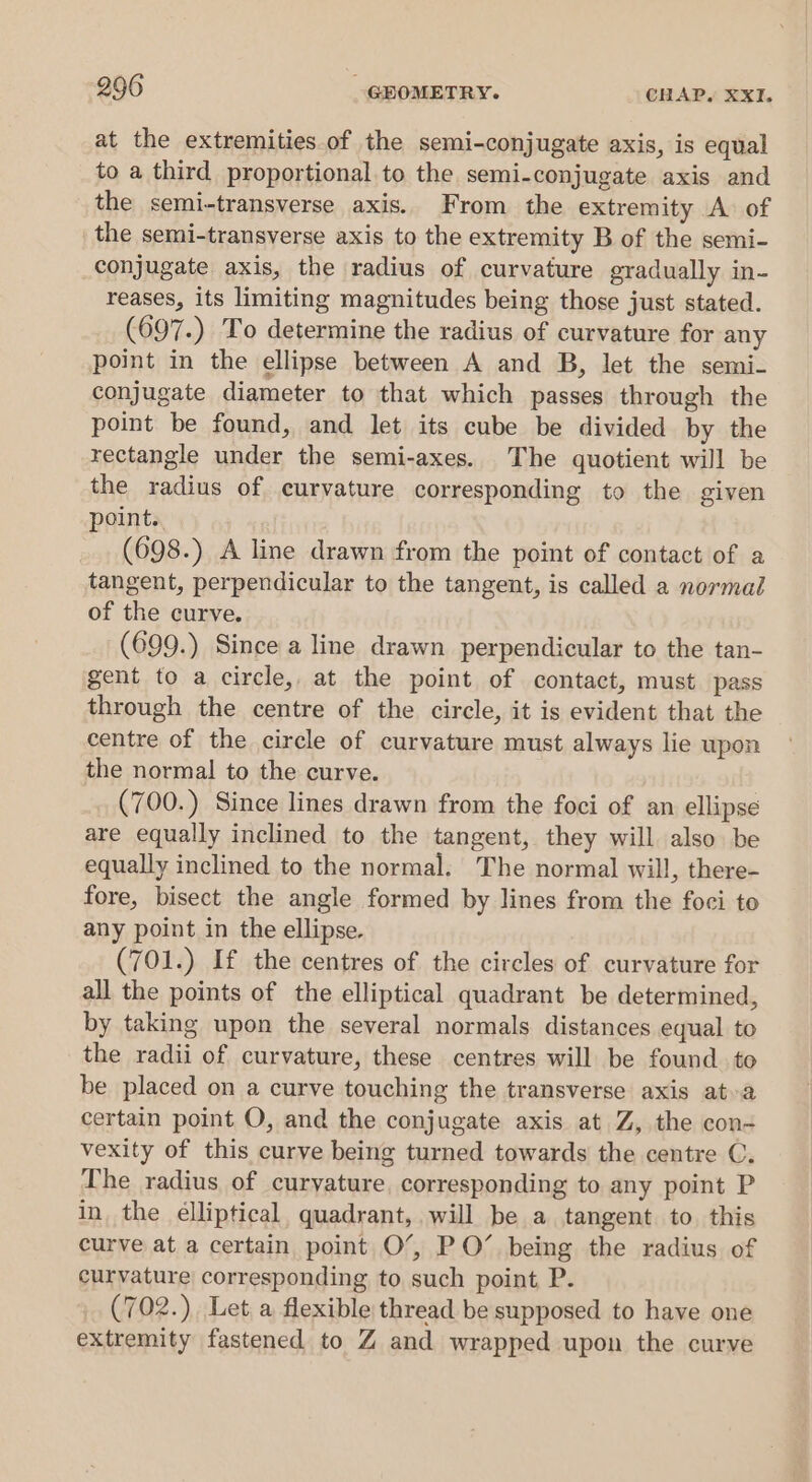 at the extremities of the semi-conjugate axis, is equal to a third proportional to the semi-conjugate axis and the semi-transverse axis. From the extremity A of the semi-transverse axis to the extremity B of the semi- conjugate axis, the radius of curvature gradually in- reases, its limiting magnitudes being those just stated. (697.) To determine the radius of curvature for any point in the ellipse between A and B, let the semi- conjugate diameter to that which passes through the point be found, and let its cube be divided by the rectangle under the semi-axes. The quotient will be the radius of curvature corresponding to the given point.. : (698.) A line drawn from the point of contact of a tangent, perpendicular to the tangent, is called a normal of the curve. (699.) Since a line drawn perpendicular to the tan- gent to a circle, at the point of contact, must pass through the centre of the circle, it is evident that the centre of the circle of curvature must always lie upon the normal to the curve. (700.) Since lines drawn from the foci of an ellipse are equally inclined to the tangent, they will also. be equally inclined to the normal. The normal will, there- fore, bisect the angle formed by lines from the foci to any point in the ellipse. (701.) If the centres of the circles of curvature for all the points of the elliptical quadrant be determined, by taking upon the several normals distances equal to the radii of curvature, these centres will be found to be placed on a curve touching the transverse axis ata certain point O, and the conjugate axis at Z, the con- vexity of this curve being turned towards the centre C. The radius of curyature, corresponding to any point P in the élliptical, quadrant, will be a tangent to this curve at a certain point O’, PO’ being the radius of curvature corresponding to such point P. (702.) Let a flexible thread be supposed to have one extremity fastened to Z and wrapped upon the curve