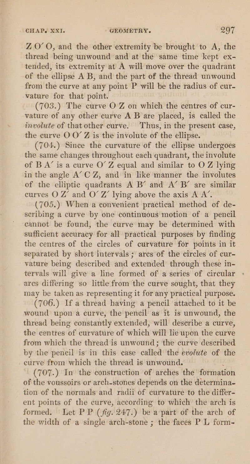 ZO’ O, and the other extremity be brought to A, the thread being unwound and at the same time kept ex- tended, its extremity at A will move over the quadrant of the ellipse A B, and the part of the thread unwound from the curve at any point P will be the radius of cur- vature for that point. (703.) The curve O Z on which the centres of cur- vature of any other curve A B are placed, is called the involute of that other curve. Thus, in the present case, the curve O O’ Z is the involute of the ellipse. (704.) Since the curvature of the ellipse undergoes the same changes throughout each quadrant, the involute of B A’ is a curve O’ Z equal and similar to O Z lying in the angle A’ C Z, and in like manner the involutes of the elliptic quadrants A B’ and A’ B’ are similar curves O Z’ and O’ Z’ lying above the axis A A’. (705.) When a convenient practical method of de- scribing a curve by one continuous motion of a pencil cannot be found, the curve may be determined with sufficient accuracy for all practical purposes by finding the centres of the circles of curvature for points in it separated by short intervals; arcs of the circles of cur- vature being described and extended’ through these in- tervals will give a line formed of a series of circular ares differing so little from the curve sought, that they may be taken as representing it for any practical purpose. (706.) If a thread having a pencil attached to it be wound upon a curve, the pencil as it is unwound, the thread being constantly extended, will describe a curve, the centres of curvature of which will lie upon the curve from which the thread is unwound; the curve described by the pencil is in this case called the evolute of the curve ftom which the thread is unwound. : (707.) In the construction of arches the formation of the voussoirs or arch-stones depends on the determina- tion of the normals and radii of curvature to the differ- ent points of the curve, according to which the arch is formed. Let PP (fig. 247.) be a part of the arch of the width of a single arch-stone ; the faces P L form-