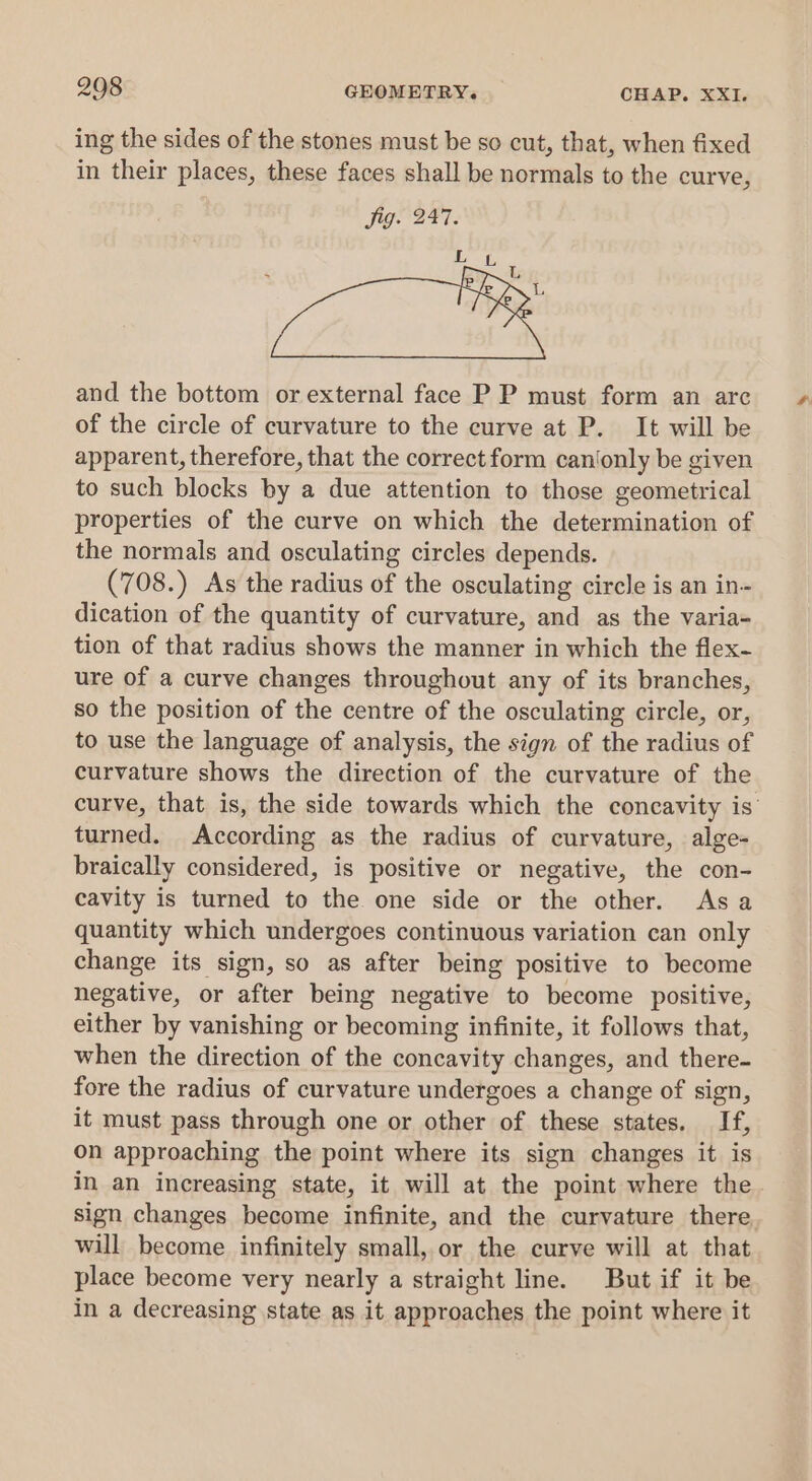 ing the sides of the stones must be so cut, that, when fixed in their places, these faces shall be normals to the curve, and the bottom or external face P P must form an arc of the circle of curvature to the curve at P. It will be apparent, therefore, that the correct form can'only be given to such blocks by a due attention to those geometrical properties of the curve on which the determination of the normals and osculating circles depends. (708.) As the radius of the osculating circle is an in- dication of the quantity of curvature, and as the varia- tion of that radius shows the manner in which the flex- ure of a curve changes throughout any of its branches, so the position of the centre of the osculating circle, or, to use the language of analysis, the sign of the radius of curvature shows the direction of the curvature of the curve, that is, the side towards which the concavity is’ turned. According as the radius of curvature, alge- braically considered, is positive or negative, the con- cavity is turned to the one side or the other. Asa quantity which undergoes continuous variation can only change its sign, so as after being positive to become negative, or after being negative to become positive, either by vanishing or becoming infinite, it follows that, when the direction of the concavity changes, and there- fore the radius of curvature undergoes a change of sign, it must pass through one or other of these states. If, on approaching the point where its sign changes it is in an increasing state, it will at the point where the sign changes become infinite, and the curvature there will become infinitely small, or the curve will at that place become very nearly a straight line. But if it be in a decreasing state as it approaches the point where it