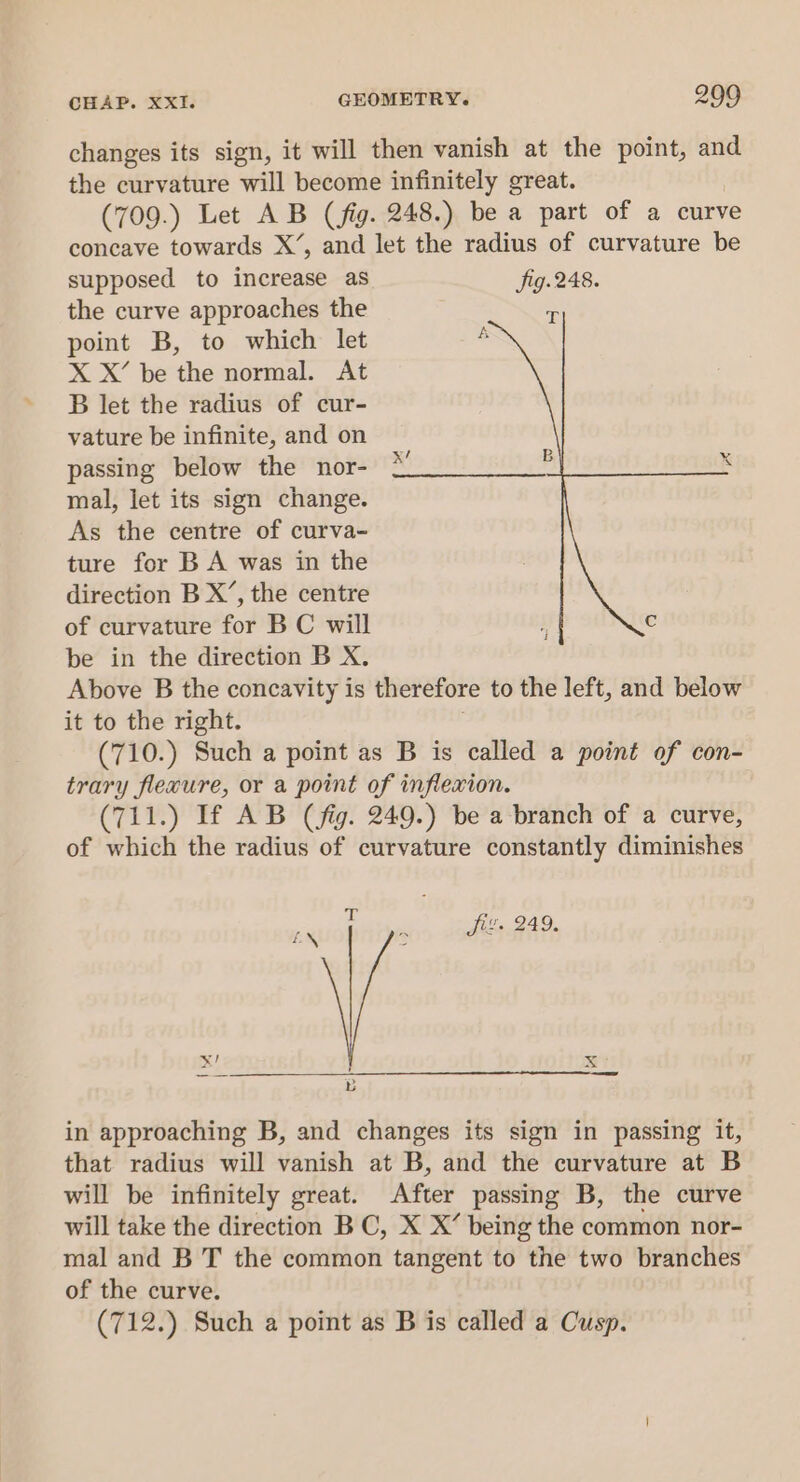 changes its sign, it will then vanish at the point, and the curvature will become infinitely great. (709.) Let AB (fig. 248.) be a part of a curve concave towards X’, and let the radius of curvature be supposed to increase as fig.248. the curve approaches the point B, to which let X X’ be the normal. At B let the radius of cur- vature be infinite, and on passing below the nor- mal, let its sign change. As the centre of curva- ture for B A was in the direction B X’, the centre of curvature for BC will be in the direction B X. Above B the concavity is therefore to the left, and below it to the right. (710.) Such a point as B is called a point of con- trary flexure, or a point of inflexion. (711.) If AB (fig. 249.) be a branch of a curve, of which the radius of curvature constantly diminishes ft 7. 249, Ke % Ji preomiisifo yy wco9 otlt 40 goiter i in approaching B, and changes its sign in passing it, that radius will vanish at B, and the curvature at B will be infinitely great. After passing B, the curve will take the direction BC, X X’ being the common nor- mal and B T the common tangent to the two branches of the curve. (712.) Such a point as B is called a Cusp.