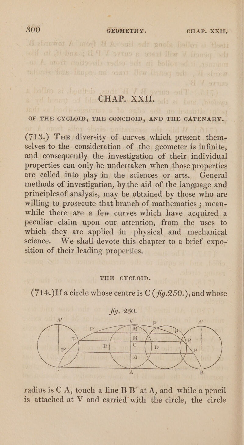 e 300 GEOMETRY. CHAP. XXII. CHAP. XXII. OF THE CYCLOID, THE CONCHOID, AND THE CATENARY. (713.) Tax diversity of curves which present them- selves to the consideration of the geometer is infinite, and consequently the investigation of their individual properties can only be undertaken when those properties are called into play in the sciences or arts. General methods of investigation, by the aid of the language and principlesof analysis, may be obtained by those who are willing to prosecute that branch of mathematics ; mean- while there are a few curves which have acquired a peculiar claim upon our attention, from the uses to which they are applied in physical and mechanical science. We shall devote this chapter to a brief expo- sition of their leading properties. THE CYCLOID. (714.)If a circle whose centre is C (fig.250.), and whose radius is C A, touch a line B B’ at A, and while a pencil