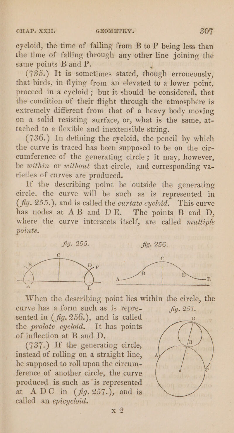 eycloid, the time of falling from B to P being less than the time of falling through any other line joining the same points Band P. (735.) It is sometimes stated, though erroneously, that birds, in flying from an elevated to a lower point, proceed in a cycloid; but it should be considered, that the condition of their flight through the atmosphere is extremely different from that of a heavy body moving on a solid resisting surface, or, what is the same, at- tached to a flexible and inextensible string. (736.) In defining the cycloid, the pencil by which the curve is traced has been supposed to be on the cir- cumference of the generating circle; it may, however, be within or without that circle, and corresponding va- rieties of curves are produced. If the describing point be outside the generating circle, the curve will be such as is represented in (fig. 255.), and is called the eurtate cycloid. This curve has nodes at AB and DE. The points B and D, where the curve intersects itself, are called multiple points. fig. 255. fig. 256. &lt; f Cc B D A E LP z etowt | vite « iy ieee When the describing point lies within the circle, the curve has a form such as is repre- fig. 257. sented in ( fig. 256.), and is called the prolate cycloid, It has points of inflection at B and D. (737.) If the generating circle, instead of rolling on a straight line, be supposed to roll upon the circum~ ference of another circle, the curve produced is such as is represented at ADC in (fig. 257.), and is called an epicycloid. 4