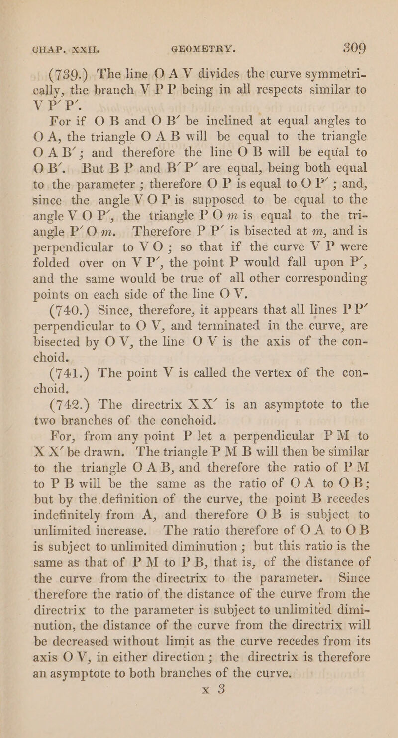 (739.). The line O.A V divides the curve symmetri- cally, the branch V P P being in all respects similar to Mikyp de. For if O B and O B’ be inclined at equal angles to O A, the triangle O A B will be equal to the triangle O AB’; and therefore the line O B will be equal to OB’... But B P and B’ P’ are equal, being both equal to the parameter ; therefore O P is equal to O P’ ; and, since the angle VOP is supposed to be equal to the angle V O P’, the triangle P O m is equal to the tri- angle P’Om. Therefore P P’ is bisected at m, and is perpendicular to VO; so that if the curve V P were folded over on V P’, the point P would fall upon P’, and the same would be true of all other corresponding points on each side of the line O V. (740.) Since, therefore, it appears that all lines P P’ perpendicular to O V, and terminated in the curve, are bisected by O V, the line O V is the axis of the con- choid. (741.) The point V is called the vertex of the con- choid. (742.) The directrix X X’ is an asymptote to the two branches of the conchoid. For, from any point P let a perpendicular PM to X X’ be drawn. The triangle P M B will then be similar to the triangle O A B, and therefore the ratio of P M to P Bwill be the same as the ratioof OA toOB; but by the definition of the curve, the point B recedes indefinitely from A, and therefore O B is subject to unlimited increase. The ratio therefore of OA toOB is subject to unlimited diminution ; but this ratio is the same as that of P M to P B, that is, of the distance of the curve from the directrix to the parameter. Since therefore the ratio of the distance of the curve from the directrix to the parameter is subject to unlimited dimi- nution, the distance of the curve from the directrix will be decreased without limit as the curve recedes from its axis O V, in either direction ; the directrix is therefore an asymptote to both branches of the curve. mS