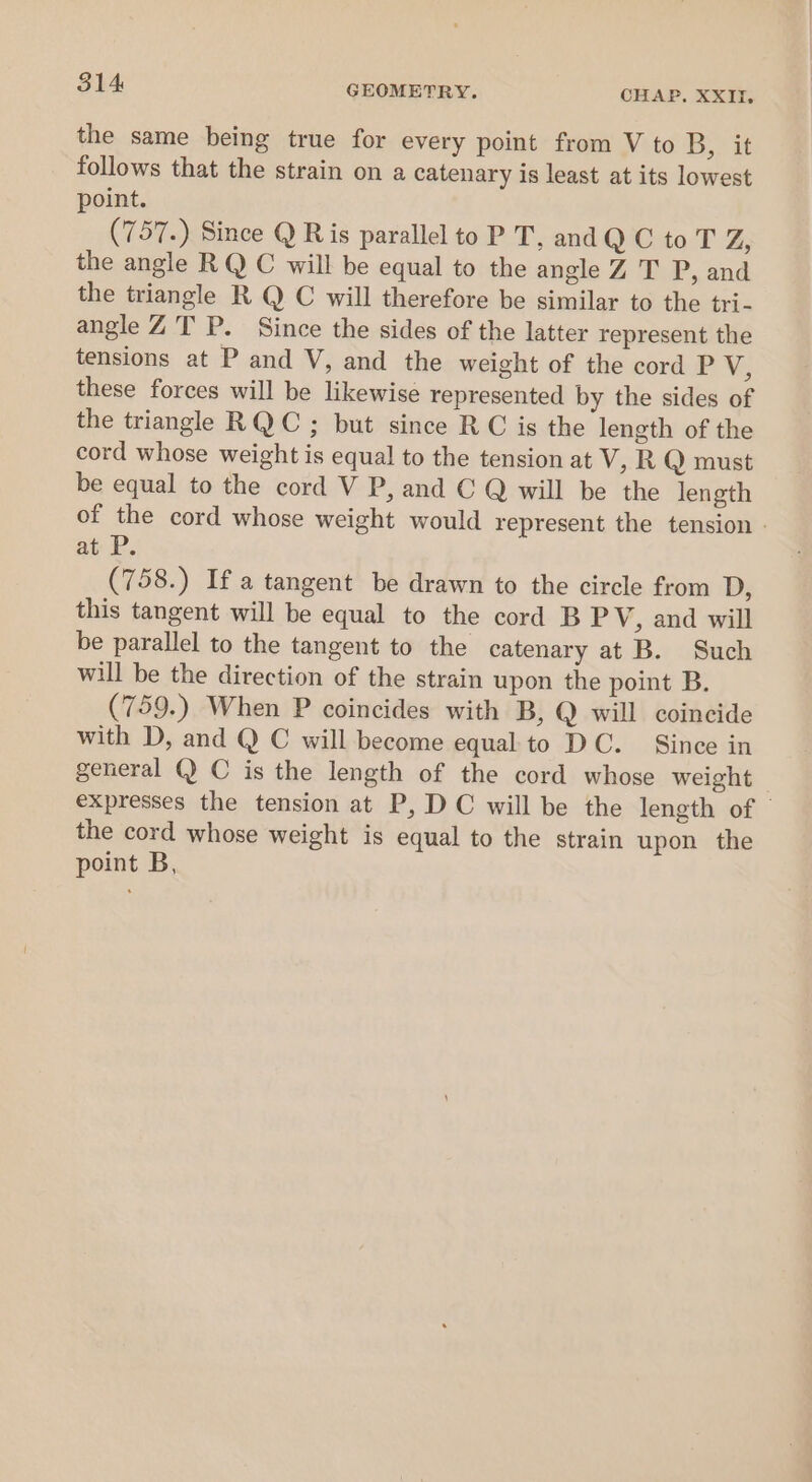 the same being true for every point from V to Dow follows that the strain on a catenary is least at its lowest point. (757.) Since Q Ris parallel to P T, and QC to T Z, the angle RQ C will be equal to the angle Z T P, and the triangle R Q C will therefore be similar to the tri- angle ZT P. Since the sides of the latter represent the tensions at P and V, and the weight of the cord P V, these forces will be likewise represented by the sides of the triangle RQ C ; but since RC is the length of the cord whose weight is equal to the tension at V, R Q must be equal to the cord V P, and C Q will be the length of the cord whose weight would represent the tension - at P. (758.) If a tangent be drawn to the circle from D, this tangent will be equal to the cord B PV, and will be parallel to the tangent to the catenary at B. Such will be the direction of the strain upon the point B. (759.) When P coincides with B, Q will coincide with D, and Q C will become equal to DC. Since in general @ C is the length of the cord whose weight _ expresses the tension at P, DC will be the length of | the cord whose weight is equal to the strain upon the