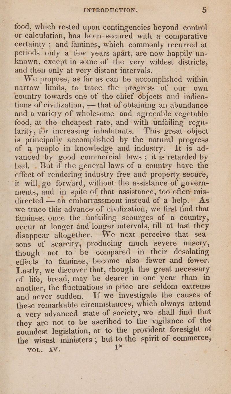 food, which rested upon contingencies beyond control or calculation, has been-secured with a comparative certainty ; and famines, which commonly recurred at periods only a few years apart, are now happily un- known, except in some of the very wildest districts, and then only at very distant intervals. We propose, as far as can be accomplished within narrow limits, to trace the progress of our own country towards one of the chief objects and indica- tions of civilization, — that of obtaining an abundance and a variety of wholesome and agreeable vegetable food, at the cheapest rate, and: with unfailmg regu- larity, for increasing inhabitants. This great object is principally accomplished by the natural progress of a people in knowledge and industry. It is ad- vanced by good commercial laws ; it is retarded by bad. . But if the general laws of a country have the effect of rendering industry free and property secure, it will, go forward, without the assistance of govern- ments, and in spite of that assistance, too oftem mis- directed — an embarrassment instead of a help. As we trace this advance of civilization, we first find that famines, once the unfailing scourges of a country, occur at longer and longer intervals, till at last they disappear altogether. We next perceive that sea sons of scarcity; producing much severe misery, though not to be compared in their desolating effects to famines, become also fewer and fewer. - Lastly, we discover that, though the great necessary of life, bread, may be dearer in one year than in another, the fluctuations in price are seldom extreme and never sudden. If we investigate the causes of these remarkable circumstances, which always attend a very advanced state of society, we shall find that they are not to be ascribed to the vigilance of the soundest legislation, or to the provident foresight of the wisest ministers ; but to the spirit of commerce,