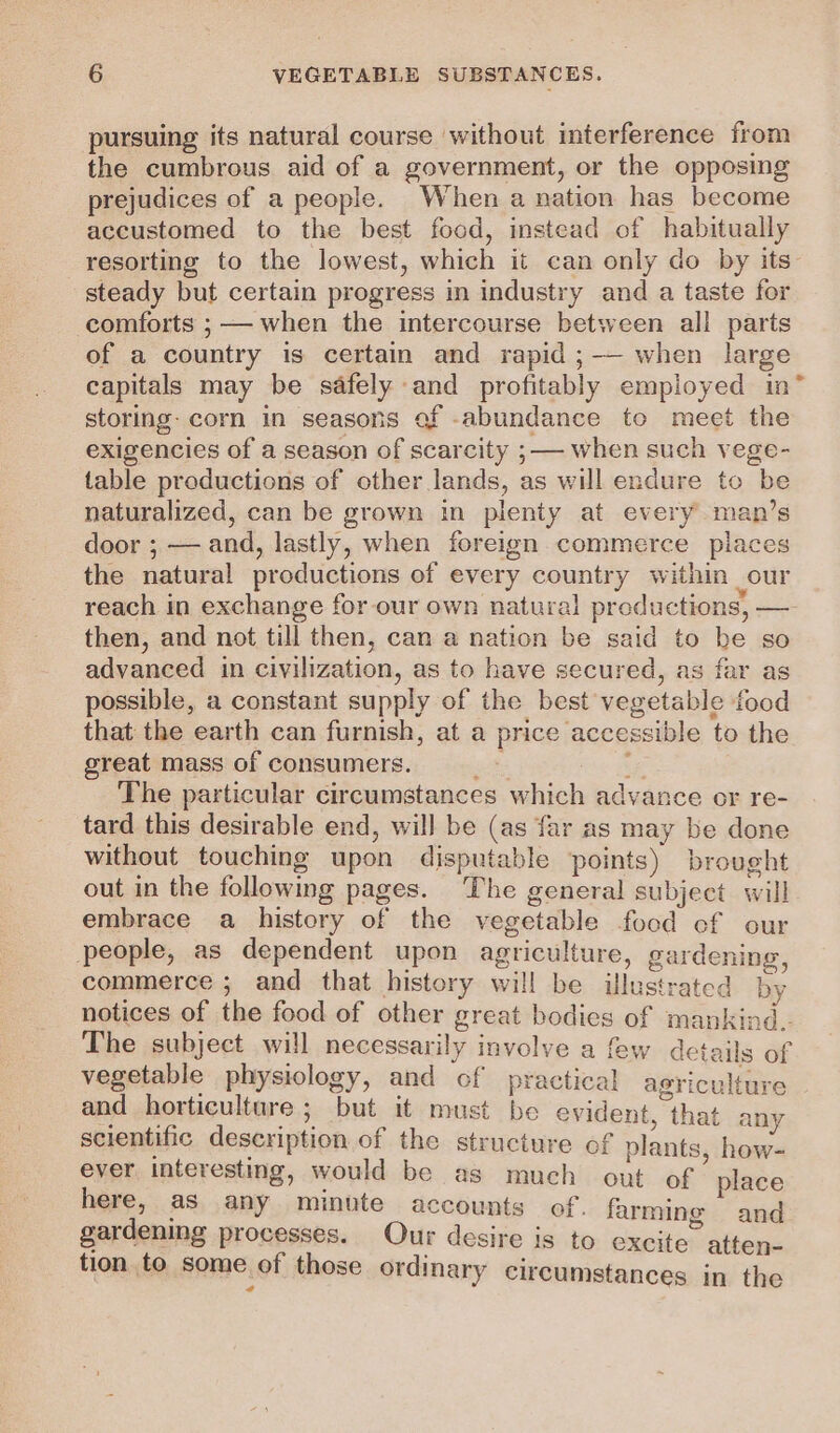 pursuing its natural course without interference from the cumbrous aid of a government, or the opposing prejudices of a people. When a nation has become accustomed to the best food, instead of habitually resorting to the lowest, which it can only do by its- steady but certain progress in industry and a taste for comforts ; — when the intercourse between all parts of a country is certain and rapid ;-— when large capitals may be safely and profitably employed in” storing: corn in seasons of abundance to meet the exigencies of a season of scarcity ; — when such vege- table productions of other lands, as will endure to be naturalized, can be grown in plenty at every man’s door ; — and, lastly, when foreign commerce places the natural productions of every country within our reach in exchange for our own natural productions, — then, and not till then, can a nation be said to be so advanced in civilization, as to have secured, as far as possible, a constant supply of the best vegetable food that the earth can furnish, at a price accessible to the great mass of consumers. ets cA The particular circumstances which advance or re- tard this desirable end, will be (as far as may be done without touching upon disputable points) brought out in the following pages. The general subject will embrace a history of the vegetable food cf our people, as dependent upon agriculture, gardening, commerce ; and that history will be illustrated by notices of the food of other great bodies of mankind. The subject will necessarily involve a few details of vegetable physiology, and of practical agriculture and horticulture 5 but it must be evident, that any scientific description of the structure of plants, how- ever interesting, would be as much out of place here, as any minute accounts of. farming and gardening processes. Our desire is to excite atten- tion to some of those ordinary circumstances in the ail