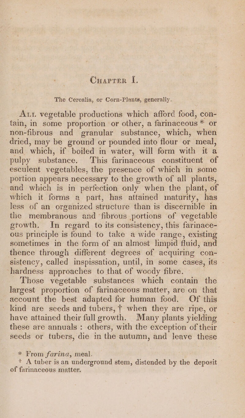 Cuaprer I. The Cerealia, or Corn-Plants, generally. Aut vegetable productions which afford food, con- tain, in some proportion or other, a farimaceous * or non-fibrous and granular substance, which, when dried, may be ground or pounded into flour or meal, and which, if boiled in water, will form with it a ‘pulpy substance. This farinaceous constituent of esculent vegetables, the presence of which in some portion appears necessary to the growth of all plants, and which is in perfection only when the plant, of which it forms a part, has attained maturity, has less of an organized structure than is discernible in the membranous and ‘fibrous portions of vegetable growth. In regard to its consistency, this farinace- ous principle is found to take a wide range, existing sometimes in the form of an almost limpid fluid, and thence through different degrees of acquirmeg con- sistency, called inspissation, until, in some cases, its - ‘hardness approaches to that of wocdy fibre. Those vegetable substances which contain the largest proportion of farinaceous matter, are on that account the best adapted for human food. Of this _ kind are seeds and tubers, T when they are ripe, or have attained their full growth. Many plants yielding these are annuals : others, with the exception of their seeds or tubers, die in the autumn, and leave these * From farina, meal. + A tuber is an underground stem, distended by the deposit of farinaceous matter.