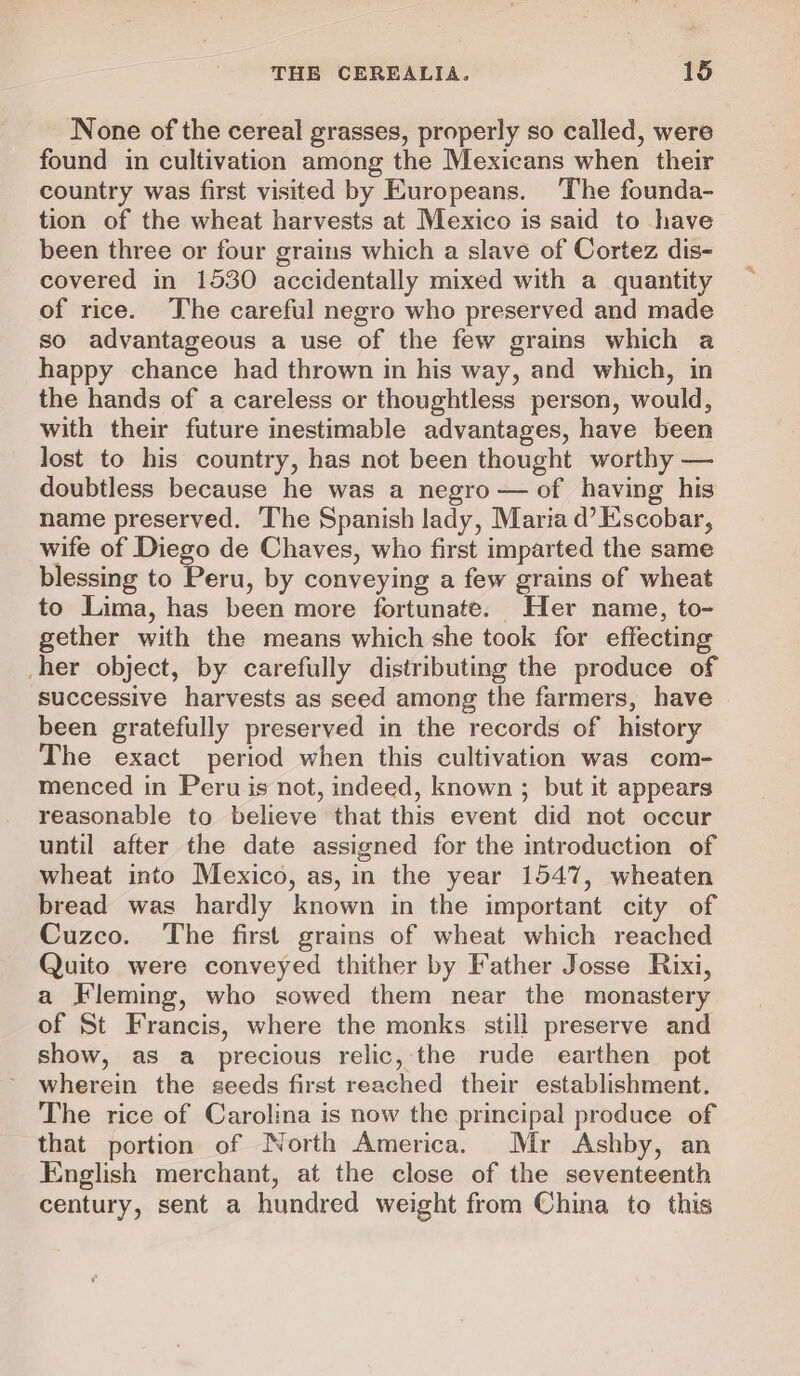 None of the cereal grasses, properly so called, were found in cultivation among the Mexicans when their country was first visited by Europeans. The founda- tion of the wheat harvests at Mexico is said to have been three or four grains which a slave of Cortez dis- covered in 1530 accidentally mixed with a quantity of rice. The careful negro who preserved and made so advantageous a use of the few grains which a happy chance had thrown in his way, and which, in the hands of a careless or thoughtless person, would, with their future inestimable advantages, have been lost to his country, has not been thought worthy — doubtless because he was a negro — of having his name preserved. ‘The Spanish lady, Maria d’ Escobar, wife of Diego de Chaves, who first imparted the same blessing to Peru, by conveying a few grains of wheat to Lima, has been more fortunate. Her name, to- gether with the means which she took for effecting her object, by carefully distributing the produce of successive harvests as seed among the farmers, have been gratefully preserved in the records of history The exact period when this cultivation was com- menced in Peru is not, indeed, known ; but it appears reasonable to believe that this event did not occur until after the date assigned for the introduction of wheat into Mexico, as, in the year 1547, wheaten bread was hardly known in the important city of Cuzco. The first grains of wheat which reached Quito were conveyed thither by Father Josse Rixi, a Fleming, who sowed them near the monastery of St Francis, where the monks. still preserve and show, as a precious relic, the rude earthen pot wherein the seeds first reached their establishment. The rice of Carolina is now the principal produce of that portion of North America. Mr Ashby, an English merchant, at the close of the seventeenth century, sent a hundred weight from China to this