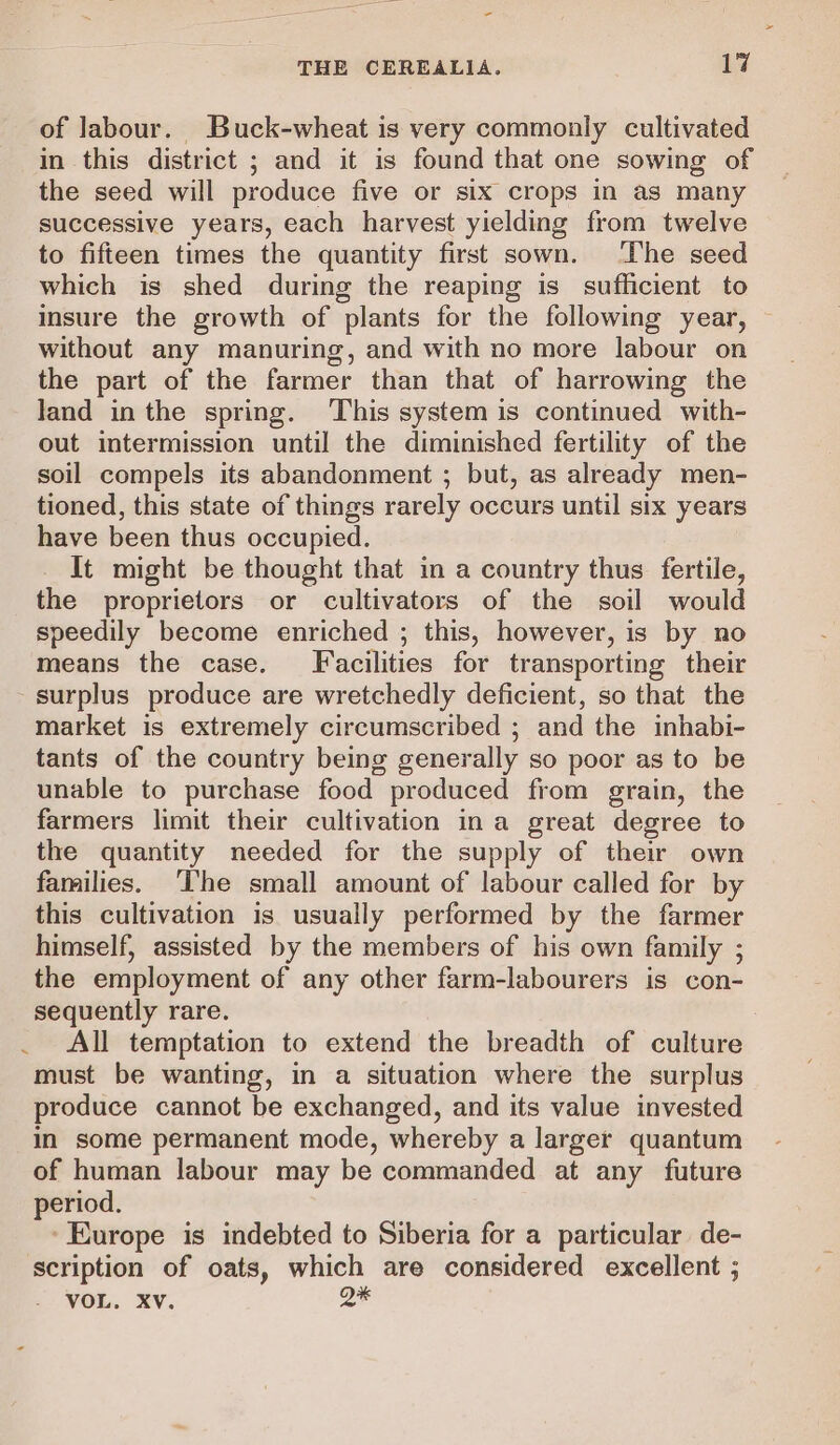 - THE CEREALIA. 17 of Jabour. Buck-wheat is very commonly cultivated in this district ; and it is found that one sowing of the seed will produce five or six crops in as many successive years, each harvest yielding from twelve to fifteen times the quantity first sown. The seed which is shed during the reaping is sufficient to insure the growth of plants for the following year, — without any manuring, and with no more labour on the part of the farmer than that of harrowing the land inthe spring. This system is continued with- out intermission until the diminished fertility of the soil compels its abandonment ; but, as already men- tioned, this state of things rarely occurs until six years have been thus occupied. It might be thought that in a country thus fertile, the proprietors or cultivators of the soil would speedily become enriched ; this, however, is by no means the case. Facilities for transporting their surplus produce are wretchedly deficient, so that the market is extremely circumscribed ; and the inhabi- tants of the country being generally so poor as to be unable to purchase food produced from grain, the farmers limit their cultivation ina great degree to the quantity needed for the supply of their own families. ‘The small amount of labour called for by this cultivation is usually performed by the farmer himself, assisted by the members of his own family ; the employment of any other farm-labourers is con- sequently rare. All temptation to extend the breadth of culture must be wanting, in a situation where the surplus produce cannot be exchanged, and its value invested in some permanent mode, whereby a larger quantum of human labour may be commanded at any future period. ‘Europe is indebted to Siberia for a particular de- scription of oats, which are considered excellent ; VOL. Xv. aK