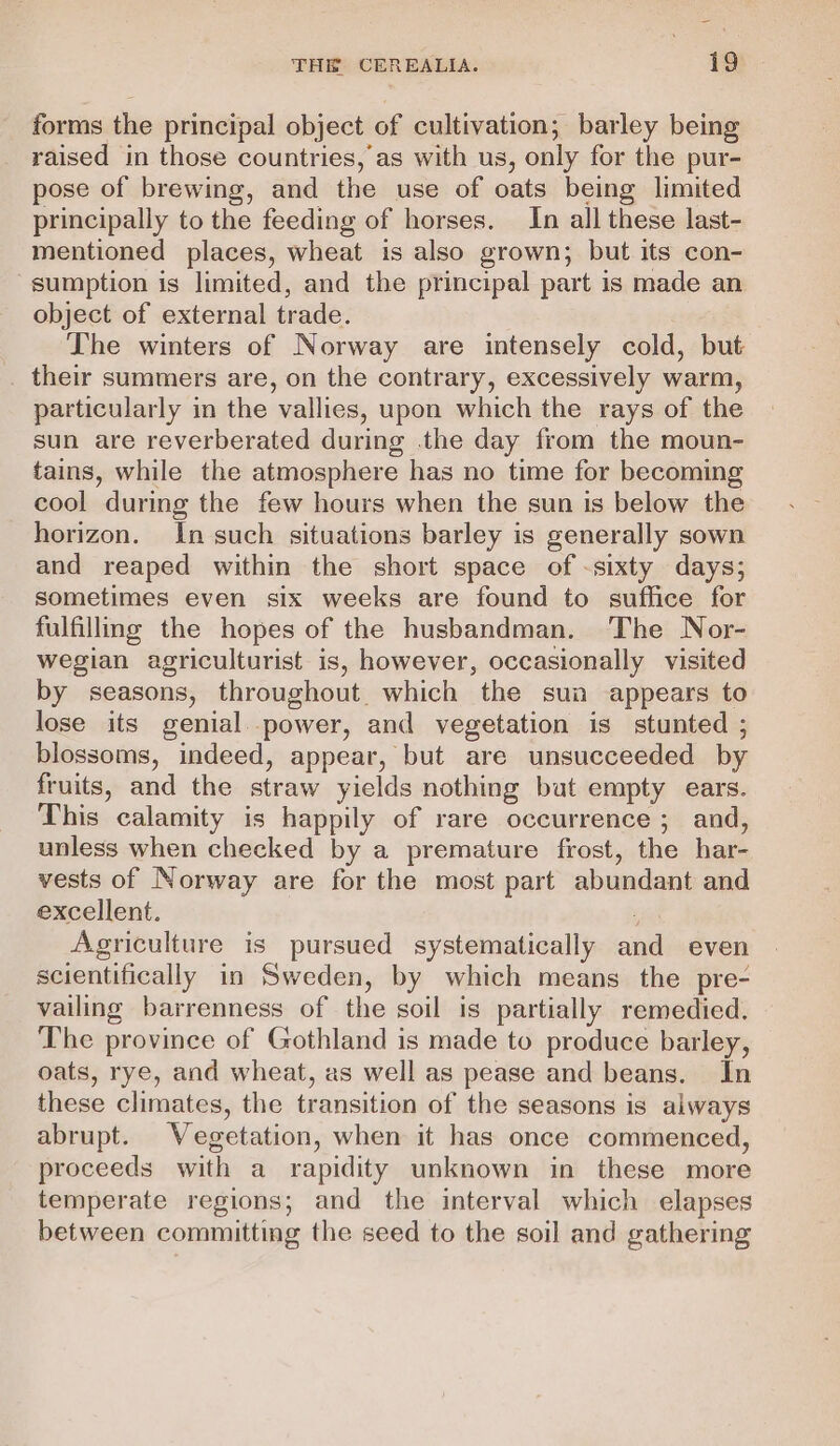 forms the principal object of cultivation; barley being raised in those countries, as with us, only for the pur- pose of brewing, and the use of oats being limited principally to the feeding of horses. In all these last- mentioned places, wheat is also grown; but its con- ‘sumption is limited, and the principal part is made an object of external trade. The winters of Norway are intensely cold, but their summers are, on the contrary, excessively warm, particularly in the vallies, upon which the rays of the sun are reverberated during .the day from the moun- tains, while the atmosphere has no time for becoming cool during the few hours when the sun is below the horizon. In such situations barley is generally sown and reaped within the short space of -sixty days; sometimes even six weeks are found to suffice for fulfilling the hopes of the husbandman. The Nor- wegian agriculturist is, however, occasionally visited by seasons, throughout. which the sua appears to lose its genial. power, and vegetation is stunted ; blossoms, indeed, appear, but are unsucceeded by fruits, and the straw yields nothing but empty ears. This calamity is happily of rare occurrence ; and, unless when checked by a premature frost, the har- vests of Norway are for the most part abundant and excellent. yal Agriculture is pursued systematically and even scientifically in Sweden, by which means the pre- vailing barrenness of the soil is partially remedied. The province of Gothland is made to produce barley, oats, rye, and wheat, as well as pease and beans. In these climates, the transition of the seasons is always abrupt. Wegetation, when it has once commenced, proceeds with a rapidity unknown in these more temperate regions; and the interval which elapses between committing the seed to the soil and gathering