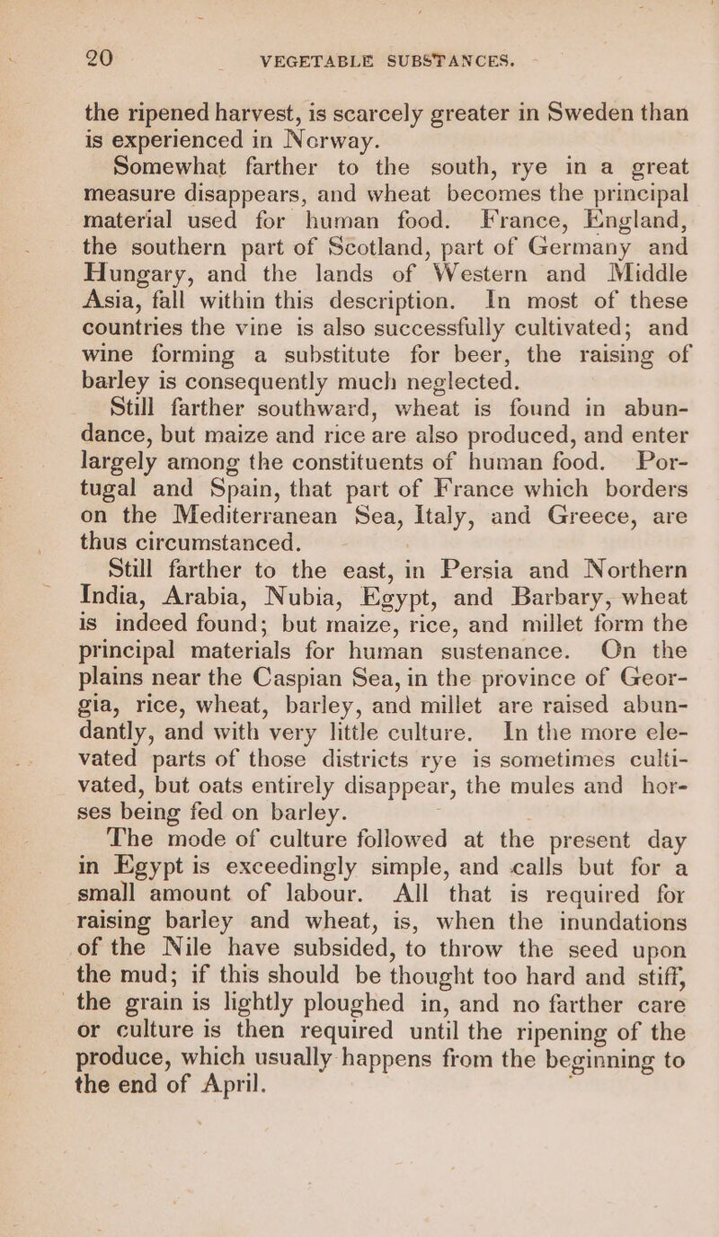 the ripened harvest, is scarcely greater in Sweden than is experienced in Norway. Somewhat farther to the south, rye in a great measure disappears, and wheat becomes the principal material used for human food. France, England, the southern part of Scotland, part of Germany and Hungary, and the lands of Western and Middle Asia, fall within this description. In most of these countries the vine is also successfully cultivated; and wine forming a substitute for beer, the raising of barley is consequently much neglected. Still farther southward, wheat is found in abun- dance, but maize and rice are also produced, and enter largely among the constituents of human food. Por- tugal and Spain, that part of France which borders on the Mediterranean Sea, Italy, and Greece, are thus circumstanced. Still farther to the east, in Persia and Northern India, Arabia, Nubia, Egypt, and Barbary, wheat is indeed found; but maize, rice, and millet form the principal materials for human sustenance. On the plains near the Caspian Sea, in the province of Geor- gia, rice, wheat, barley, and millet are raised abun- dantly, and with very little culture. In the more ele- vated parts of those districts rye is sometimes culti- vated, but oats entirely disappear, the mules and _hor- ses being fed on barley. The mode of culture followed at the present day in Egypt is exceedingly simple, and calls but for a small amount of labour. All that is required for raising barley and wheat, is, when the inundations of the Nile have subsided, to throw the seed upon the mud; if this should be thought too hard and stiff, the grain is lightly ploughed in, and no farther care or culture is then required until the ripening of the produce, which usually happens from the beginning to the end of April. ;