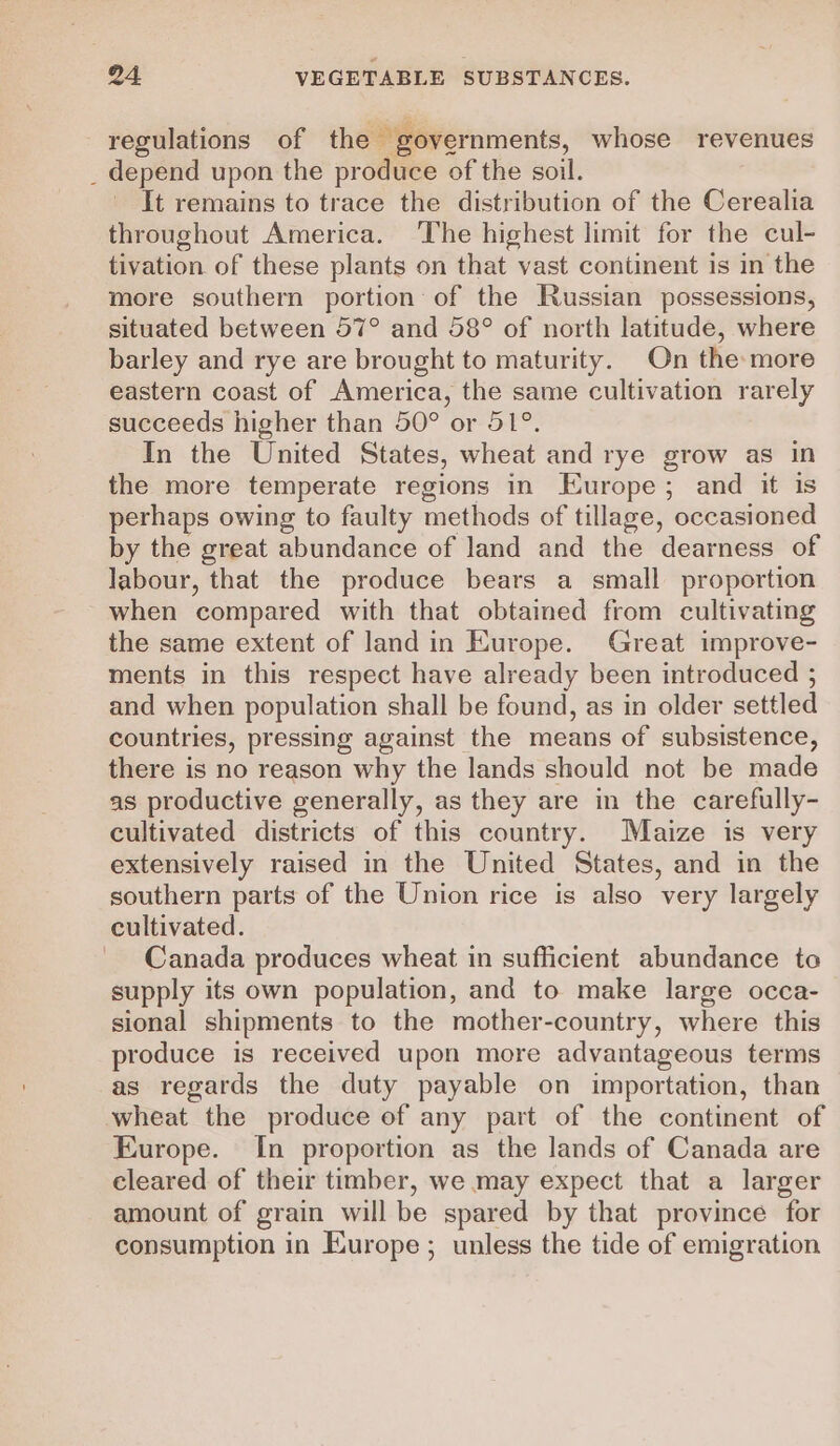 regulations of the governments, whose revenues _ depend upon the produce of the soil. It remains to trace the distribution of the Cerealia throughout America. The highest limit for the cul- tivation of these plants on that vast continent is in the more southern portion of the Russian possessions, situated between 57° and 58° of north latitude, where barley and rye are brought to maturity. On the more eastern coast of America, the same cultivation rarely succeeds higher than 50° or 51°. In the United States, wheat and rye grow as in the more temperate regions in Europe; and it is perhaps owing to faulty methods of tillage, occasioned by the great abundance of land and the dearness of labour, that the produce bears a small proportion when compared with that obtained from cultivating the same extent of land in Europe. Great improve- ments in this respect have already been introduced ; and when population shall be found, as in older settled countries, pressing against the means of subsistence, there is no reason why the lands should not be made as productive generally, as they are in the carefully- cultivated districts of this country. Maize is very extensively raised in the United States, and in the southern parts of the Union rice is also very largely cultivated. Canada produces wheat in sufficient abundance to supply its own population, and to make large occa- sional shipments to the mother-country, where this produce is received upon more advantageous terms as regards the duty payable on importation, than wheat the produce of any part of the continent of Europe. In proportion as the lands of Canada are cleared of their timber, we may expect that a larger amount of grain will be spared by that province for consumption in Europe ; unless the tide of emigration