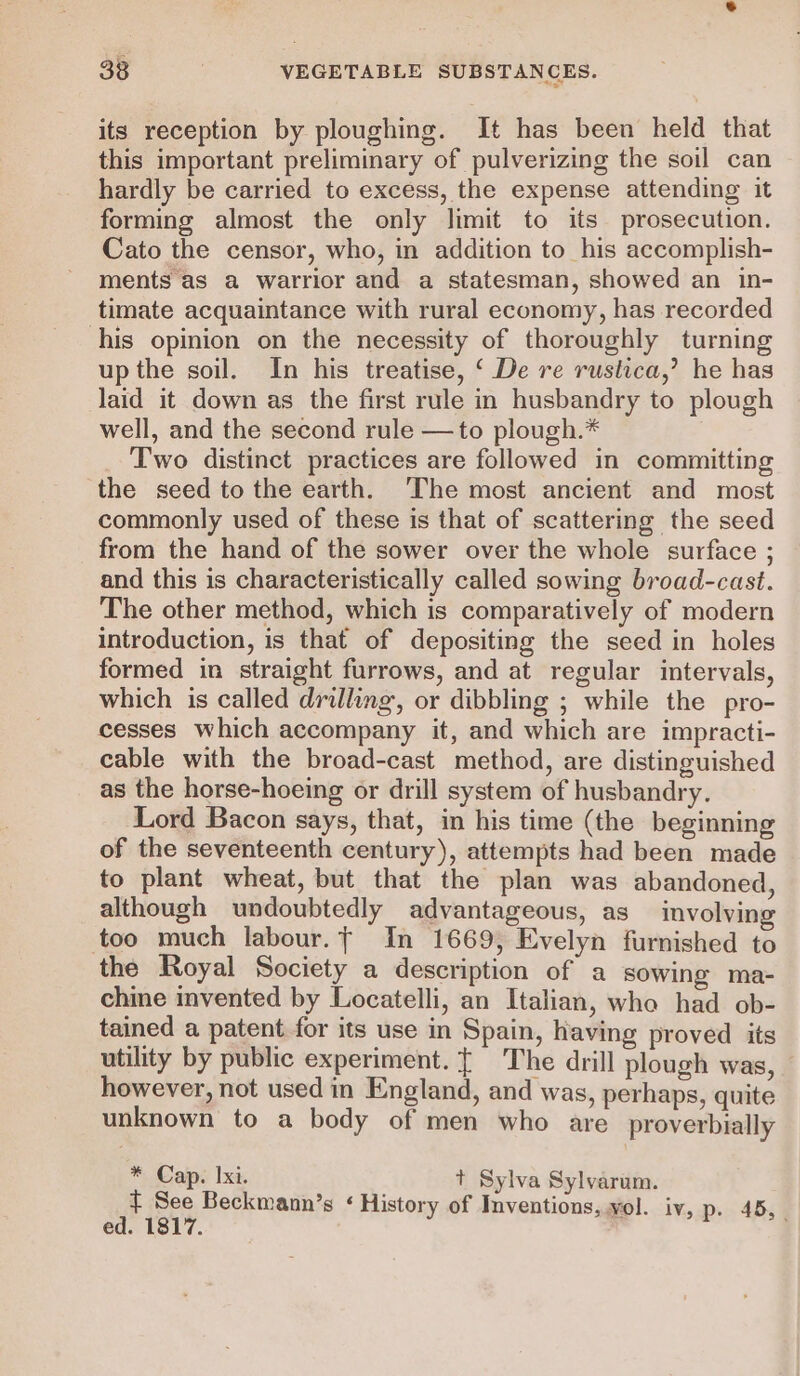 its reception by ploughing. It has been held that this important preliminary of pulverizing the soil can hardly be carried to excess, the expense attending it forming almost the only limit to its prosecution. Cato the censor, who, in addition to his accomplish- ments as a warrior and a statesman, showed an in- timate acquaintance with rural economy, has recorded his opinion on the necessity of thoroughly turning upthe soil. In his treatise, ‘ De re rustica,’ he has laid it down as the first rule in husbandry to plough well, and the second rule —to plough.* Two distinct practices are followed in committing the seed to the earth. ‘The most ancient and most commonly used of these is that of scattering the seed from the hand of the sower over the whole surface ; and this is characteristically called sowing broad-cast. The other method, which is comparatively of modern introduction, is that of depositing the seed in holes formed in straight furrows, and at regular intervals, which is called drilling, or dibbling ; while the pro- cesses which accompany it, and which are impracti- cable with the broad-cast method, are distinguished as the horse-hoeing or drill system of husbandry. Lord Bacon says, that, in his time (the beginning of the seventeenth century), attempts had been made to plant wheat, but that the plan was abandoned, although undoubtedly advantageous, as involving too much labour.t In 1669, Evelyn furnished to the Royal Society a description of a sowing ma- chine invented by Locatelli, an Italian, who had ob- tained a patent for its use in Spain, having proved its utility by public experiment. {| The drill plough was, — however, not used in England, and was, perhaps, quite unknown to a body of men who are proverbially * Cap. Ixi. t Sylva Sylvarum. t See Beckmann’s ‘History of Inventions, vol. iv, p. 45, ed. 1817.