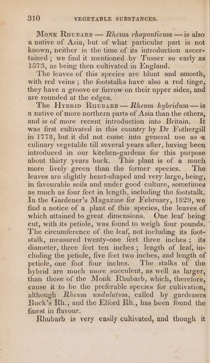 Monk Ruvsars — Rheum rhaponticum — is also a native of Asia, but of what particular part is not known, neither is the time of its introduction ascer- tained ; we find it mentioned by Tusser so early as 1573, as being then cultivated in England. The leaves of this species are blunt and smooth, with red veins ; the footstalks have also a red tinge, they have a groove or furrow on their upper sides, and are rounded at the edges. The Hysriv Ruvusars— Rheum hybridum—is a native of more northern parts of Asia than the others, and is of more recent introduction into Britain. It was first cultivated in this country by Dr Fothergill in 1778, but it did not come into general use as a culinary vegetable till several years after, having been introduced in our kitchen-gardens for this purpose about thirty years back. ‘This plant is of a much more lively green than the former species. The leaves are slightly heart-shaped and very large, being, in favourable soils and under good culture, sometimes as much as four feet in length, including the footstalk. In the Gardener’s Magazine for February, 1829, we find a notice of a plant of this species, the leaves of which attained to great dimensions. One leaf being cut, with its petiole, was found to weigh four pounds. ” The circumference of the leaf, not including its foot- stalk, measured twenty-one feet three inches; its diameter, three feet ten inches; length of leaf, in- cluding the petiole, five feet two mches, and length of petiole, one foot four inches. The stalks of the hybrid are much more succulent, as well as larger, than those of the Monk Rhubarb, which, therefore, cause it to be the preferable species for cultivation, although Rheum undulatum, called by gardeners Buck’s Rh., and the Elford Rh., has been found the finest in flavour. Rhubarb -is very easily cultivated, and though it