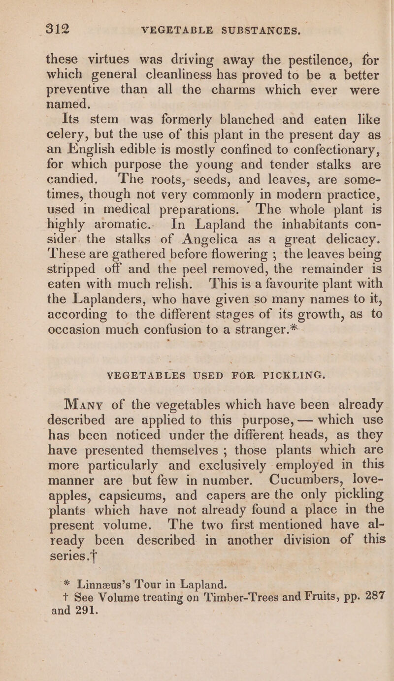 these virtues was driving away the pestilence, for which general cleanliness has proved to be a better preventive than all the charms which ever were named, Its stem was formerly blanched and eaten like celery, but the use of this plant in the present day as an English edible is mostly confined to confectionary, for which purpose the young and tender stalks are candied. The roots, seeds, and leaves, are some- times, though not very commonly in modern practice, used in medical preparations. The whole plant is highly aromatic.. In Lapland the inhabitants con- sider the stalks of Angelica as a great delicacy. These are gathered before flowering ; the leaves being stripped off and the peel removed, the remainder is eaten with much relish. This is a favourite plant with the Laplanders, who have given so many names to it, according to the different stages of its growth, as to occasion much confusion to a stranger.* VEGETABLES USED FOR PICKLING. Many of the vegetables which have been already described are applied to this purpose, — which use has been noticed under the different heads, as they have presented themselves ; those plants which are more particularly and exclusively employed in this manner are but few in number. Cucumbers, love- apples, capsicums, and capers are the only pickling plants which have not already found a place in the present volume. The two first mentioned have al- ready been described in another division of this series. 7 * Linneus’s Tour in Lapland. + See Volume treating on Timber-Trees and Fruits, pp. 287 and 291.