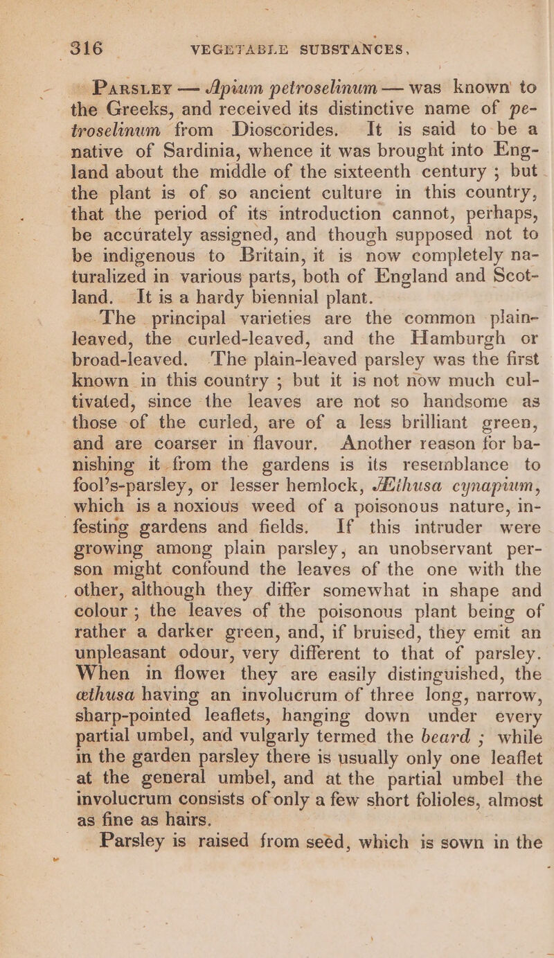 » Parsitey — Apium petroselinum— was known’ to the Greeks, and received its distinctive name of pe- troselinum from Dioscorides. It is said to be a native of Sardinia, whence it was brought into Eng- land about the middle of the sixteenth century ; but. the plant is of so ancient culture in this country, that the period of its introduction cannot, perhaps, be accurately assigned, and though supposed not to be indigenous to Britain, it is now completely na- turalized in various parts, both of England and Scot- land. It is a hardy biennial plant. -The principal varieties are the common plain- leaved, the curled-leaved, and the Hamburgh or broad-leaved. ‘The plain-leaved parsley was the first known in this country ; but it is not now much cul- tivated, since the leaves are not so handsome as those of the curled, are of a less brilliant green, and are coarser in flavour. Another reason for ba- nishing it from the gardens is its resemblance to fool’s-parsley, or lesser hemlock, Mihusa cynapwm, which is a noxious weed of a poisonous nature, in- festing gardens and fields. If this intruder were growing among plain parsley, an unobservant per- son might confound the leaves of the one with the _ other, although they differ somewhat in shape and colour ; the leaves of the poisonous plant being of rather a darker green, and, if bruised, they emit an unpleasant odour, very different to that of parsley. When in flower they are easily distinguished, the ethusa having an involucrum of three long, narrow, sharp-pointed leaflets, hanging down under every partial umbel, and vulgarly termed the beard ; while in the garden parsley there is usually only one leaflet at the general umbel, and at the partial umbel the involucrum consists of only a few short folioles, almost as fine as hairs. _ Parsley is raised from seéd, which is sown in the