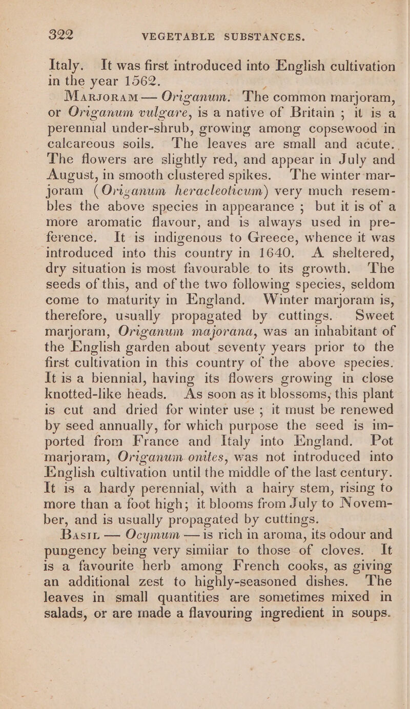 Italy. It was first introduced into English cultivation in the year 1562. Marsoram— Origanum. The common hag or Origanum vulgare, is a native of Britain ; it is a perennial under-shrub, growing among copsewood i calcareous soils. ‘The leaves are small and acute.. The flowers are slightly red, and appear in July and August, in smooth clustered spikes. The winter mar- joram (Orianum heracleoticum) very much resem- bles the above species in appearance ; but it is of a more aromatic flavour, and is always used in pre- ference. It is indigenous to Greece, whence it was ‘introduced into this country in 1640, A sheltered, dry situation is most favourable to its growth. ‘The seeds of this, and of the two following species, seldom come to maturity in England. Winter marjoram is, therefore, usually propagated by cuttings. Sweet marjoram, Origanum majorana, was an inhabitant of the English garden about seventy years prior to the first cultivation in this country of the above species. It is a biennial, having its flowers growing in close knotted-like heads. As soon as it blossoms, this plant is cut and dried for winter use ; it must be renewed by seed annually, for which purpose the seed is im- ported from France and Italy into England. Pot marjoram, Origanum onttes, was not introduced into English cultivation until the middle of the last century. It is a hardy perennial, with a hairy stem, rising to more than a foot high; it blooms from July to Novem- ber, and is usually propagated by cuttings. Basin — Ocymum —is rich in aroma, its odour and pungency being very similar to those of cloves. It is a favourite herb among French cooks, as giving an additional zest to highly-seasoned dishes. The leaves in small quantities are sometimes mixed in salads, or are made a flavouring ingredient in soups.