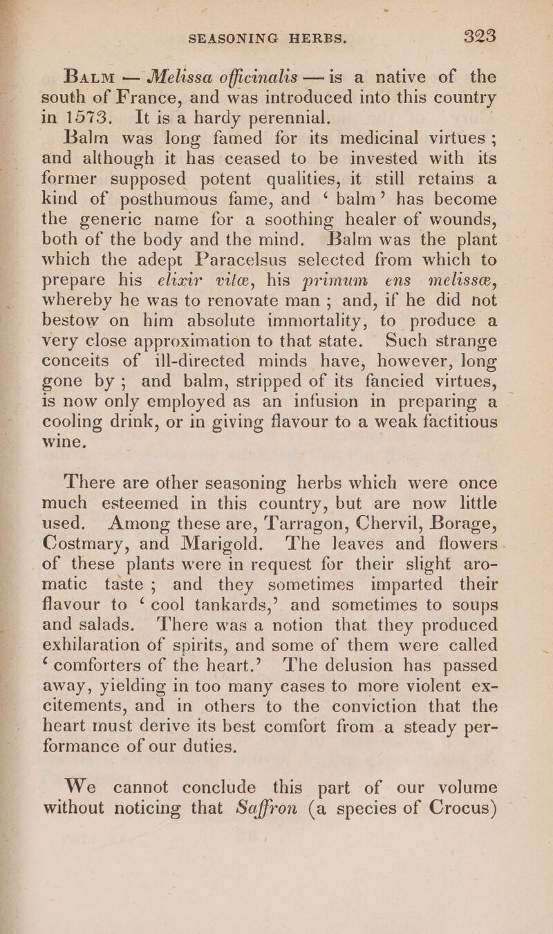 Baim — Melissa officinalis —is a native of the south of France, and was introduced into this country Balm was long famed for its medicinal virtues ; and although it has ceased to be invested with its former supposed potent qualities, it still retaims a kind of posthumous fame, and ‘ balm’ has become the generic name for a soothing healer of wounds, both of the body and the mind. Balm was the plant which the adept Paracelsus selected from which to prepare his ehaw vile, his primum ens melissa, whereby he was to renovate man ; and, if he did not bestow on him absolute immortality, to produce a very close approximation to that state. Such strange conceits of ill-directed minds have, however, long gone by; and balm, stripped of its fancied virtues, is now only employed as an infusion in preparing a cooling drink, or in giving flavour to a weak factitious wine. There are other seasoning herbs which were once much esteemed in this country, but are now little used. Among these are, Tarragon, Chervil, Borage, Costmary, and Marigold. The leaves and flowers. of these plants were in request for their slight aro- matic taste; and they sometimes imparted their flavour to ‘ cool tankards,’ and sometimes to soups and salads. ‘There was a notion that they produced exhilaration of spirits, and some of them were called ‘comforters of the heart.? The delusion has passed away, yielding in too many cases to more violent ex- citements, and in others to the conviction that the heart must derive its best comfort from a steady per- formance of our duties. We cannot conclude this part of our volume without noticing that Saffron (a species of Crocus)