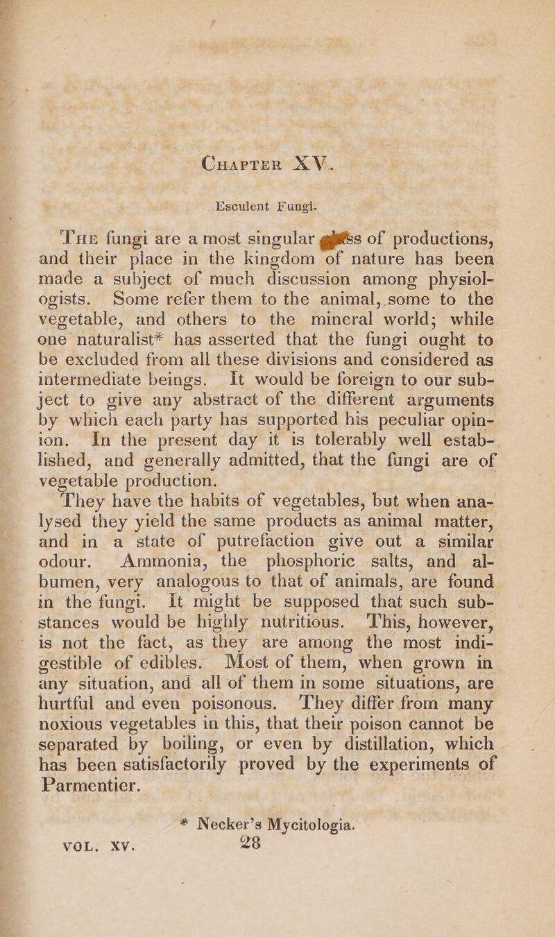 Cuarter XV. Esculent Fungi. Tue fungi are a most singular gjss of productions, and their place in the kingdom of nature has been made a subject of much discussion among physiol- ogists. Some refer them to the animal, some to the vegetable, and others to the mineral world; while one naturalist* has asserted that the fungi ought to be excluded from all these divisions and considered as intermediate beings. It would be foreign to our sub- ject to give any abstract of the different arguments by which each party has supported his peculiar opin- ion. In the present day it is tolerably well estab-. lished, and generally admitted, that the fungi are of vegetable production. They have the habits of vegetables, but when ana- lysed they yield the same products as animal matter, and in a state of putrefaction give out a similar odour. Ammonia, the phosphoric. salts, and al- bumen, very analogous to that of animals, are found in the fungi. It might be supposed that such sub- stances would be highly nutritious. This, however, is not the fact, as they are among the most indi- gestible of edibles. Most of them, when grown in any situation, and all of them in some situations, are hurtful and even poisonous. They differ.from many noxious vegetables in this, that their poison cannot be separated by boiling, or even by distillation, which has been satisfactorily proved by the experiments of Parmentier. * Necker’s Mycitologia. VOL, Xv. 28