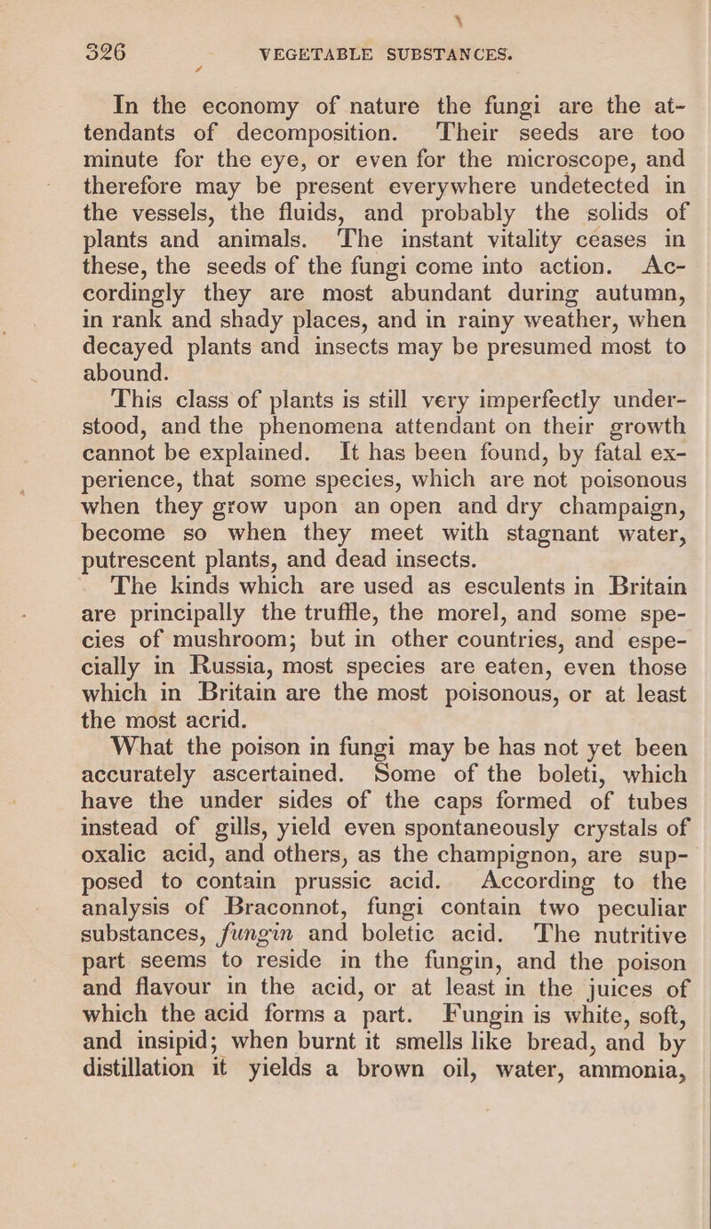 4 326 VEGETABLE SUBSTANCES. In the economy of nature the fungi are the at- tendants of decomposition. Their seeds are too minute for the eye, or even for the microscope, and therefore may be present everywhere undetected in the vessels, the fluids, and probably the solids of plants and animals. ‘The instant vitality ceases in these, the seeds of the fungi come into action. Ac- cordingly they are most abundant during autumn, in rank and shady places, and in rainy weather, when decayed plants and insects may be presumed most to abound. This class of plants is still very imperfectly under- stood, and the phenomena attendant on their growth cannot be explained. It has been found, by fatal ex- perience, that some species, which are not poisonous when they grow upon an open and dry champaign, become so when they meet with stagnant water, putrescent plants, and dead insects. The kinds which are used as esculents in Britain are principally the truffle, the morel, and some spe- cies of mushroom; but in other countries, and espe- cially in Russia, most species are eaten, even those which in Britain are the most poisonous, or at least the most acrid. What the poison in fungi may be has not yet been accurately ascertained. Some of the boleti, which have the under sides of the caps formed of tubes instead of gills, yield even spontaneously crystals of oxalic acid, and others, as the champignon, are sup- posed to contain prussic acid. According to the analysis of Braconnot, fungi contain two peculiar substances, fungin and boletic acid. The nutritive part seems to reside in the fungin, and the poison and flavour in the acid, or at least in the juices of — which the acid forms a part. Fungin is white, soft, and insipid; when burnt it smells like bread, and by distillation it yields a brown oil, water, ammonia,
