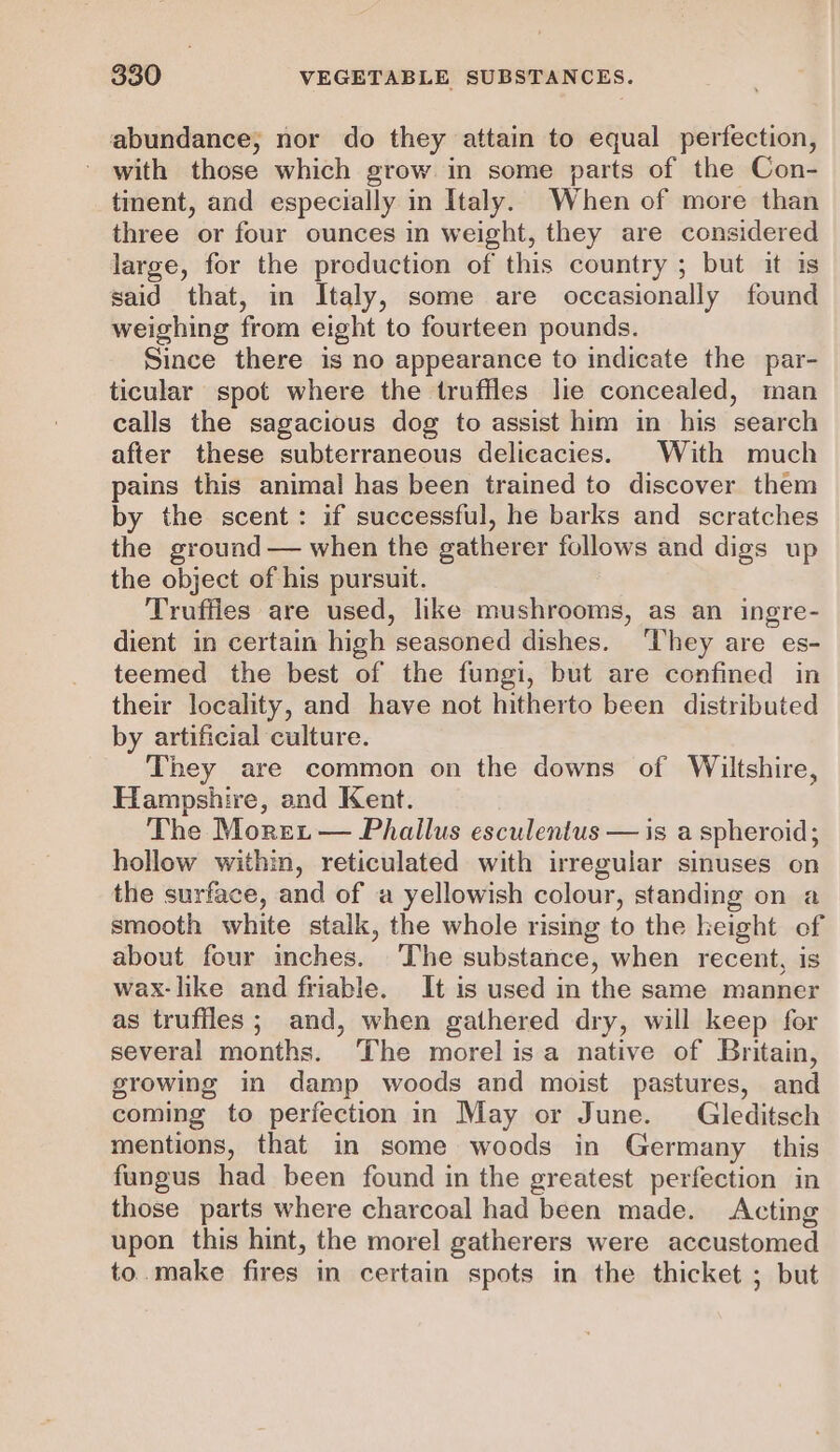 abundance, nor do they attain to equal perfection, with those which grow in some parts of the Con- tinent, and especially in Italy. When of more than three or four ounces in weight, they are considered large, for the production of this country ; but it is said that, in Italy, some are occasionally found weighing from eight to fourteen pounds. Since there is no appearance to indicate the par- ticular spot where the truffles lie concealed, man calls the sagacious dog to assist him in his search after these subterraneous delicacies. With much pains this animal has been trained to discover them by the scent: if successful, he barks and scratches the ground — when the gatherer follows and digs up the object of his pursuit. Truffles are used, like mushrooms, as an ingre- dient in certain high seasoned dishes. ‘They are es- teemed the best of the fungi, but are confined in their locality, and have not hitherto been distributed by artificial culture. They are common on the downs of Wiltshire, Hampshire, and Kent. The Moret — Phallus esculentus — is a spheroid; hollow within, reticulated with irregular sinuses on the surface, and of a yellowish colour, standing on a smooth white stalk, the whole rising to the height of about four inches. ‘The substance, when recent, is wax-like and friable. It is used in the same manner as truffles; and, when gathered dry, will keep for several months. ‘The morel isa native of Britain, growing in damp woods and moist pastures, and coming to perfection in May or June. Gleditsch mentions, that in some woods in Germany this fungus had been found in the greatest perfection in those parts where charcoal had been made. Acting upon this hint, the morel gatherers were accustomed to.make fires in certain spots in the thicket ; but