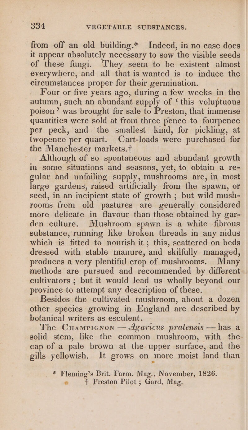 from off an old building.* Indeed, in no case does it appear absolutely necessary to sow ‘the visible seeds of these fungi. They seem to be existent almost every where, and all that is wanted is to induce the circumstances proper for their germination. Four or five years ago, during a few weeks in the palm; such an abundant supply of ‘ this voluptuous poison’ was brought for sale to Preston, that immense quantities were sold at from three pence to fourpence per peck, and the smallest kind, for pickling, at twopence per quart. Cart-loads were purchased for the Manchester markets. f Although of so spontaneous and abundant growth in some situations and seasons, yet, to obtain a re- gular and unfailing supply, mushrooms are, in most large gardens, raised artificially from the spawn, or seed, in an incipient state of growth ; but wild mush- rooms from old pastures are generally considered more delicate in flavour than those obtained by gar- den culture. Mushroom spawn is a white fibrous substance, running like broken threads in any nidus which is fitted to nourish it; this, scattered on beds dressed with stable manure, and skilfully managed, produces a very plentiful crop of mushrooms. Many methods are pursued and recommended by different cultivators ; but it would lead us wholly beyond our province to attempt any description of these. Besides the cultivated mushroom, about a dozen other species growing in England are described by botanical writers as esculent. The Cuamricnon — Agaricus pratensis — has a solid stem, like the common mushroom, with the- cap of a pale brown at the- upper surface, and the gills yellowish. It grows on more moist land than * Fleming’s Brit. Farm. Mag., November, 1826. © t Preston Pilot ; Gard. Mag.