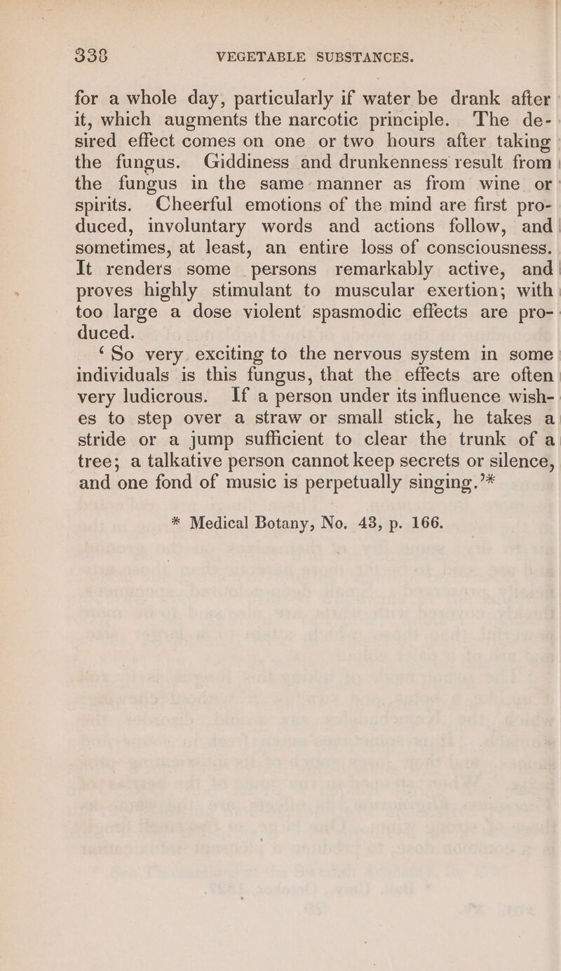 for a whole day, particularly if water be drank after it, which augments the narcotic principle. The de- sired effect comes on one or two hours after taking» the fungus. Giddiness and drunkenness result from ) the fungus in the same-manner as from wine or’ spirits. Cheerful emotions of the mind are first pro- duced, involuntary words and actions follow, and| sometimes, at least, an entire loss of consciousness. It renders some persons remarkably active, and! proves highly stimulant to muscular exertion; with) too large a dose violent spasmodic effects are pro-: duced. | ‘So very exciting to the nervous system in some. individuals is this fungus, that the effects are often: very ludicrous. If a person under its influence wish- es to step over a straw or small stick, he takes a: stride or a jump sufficient to clear the trunk of a tree; a talkative person cannot keep secrets or silence, and one fond of music is perpetually singing.’* * Medical Botany, No. 43, p. 166.