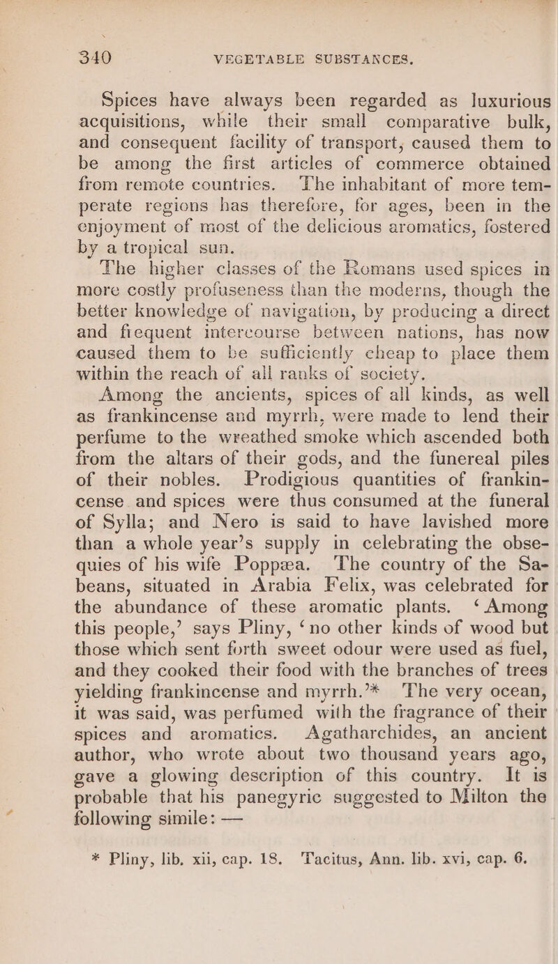 Spices have always been regarded as luxurious acquisitions, while their small comparative bulk, and consequent facility of transport, caused them to be among the first articles of commerce obtained from remote countries. The inhabitant of more tem- perate regions has therefore, for ages, been in the enjoyment of most of the delicious aromatics, fostered by a tropical sun. The higher classes of the Romans used spices in more costly profuseness than the moderns, though the better knowledge of navigation, by producing a direct and fiequent intercourse between nations, has now caused them to be sufficiently cheap to place them within the reach of all ranks of society. Among the ancients, spices of all kinds, as well as frankincense and myrrh, were made to lend their perfume to the wreathed smoke which ascended both from the altars of their gods, and the funereal piles of their nobles. Prodigious quantities of frankin- cense and spices were thus consumed at the funeral of Sylla; and Nero is said to have lavished more than a whole year’s supply in celebrating the obse- quies of his wife Poppzea. The country of the Sa- beans, situated in Arabia Felix, was celebrated for the abundance of these aromatic plants. ‘Among this people,’ says Pliny, ‘no other kinds of wood but those which sent forth sweet odour were used as fuel, and they cooked their food with the branches of trees yielding frankincense and myrrh.’* ‘The very ocean, it was said, was perfumed with the fragrance of their spices and aromatics. Agatharchides, an ancient author, who wrote about two thousand years ago, gave a glowing description of this country. It is probable that his panegyric suggested to Milton the following simile: — * Pliny, lib, xii, cap. 18. Tacitus, Ann. lib. xvi, cap. 6,