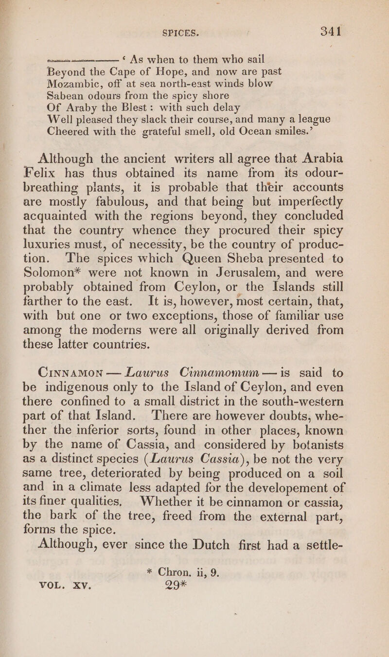 ‘ As when to them who sail Beyond the Cape of Hope, and now are past Mozambic, off at sea north-east winds blow Sabean odours from the spicy shore Of Araby the Blest : with such delay Well pleased they slack their course, and many a league Cheered with the grateful smell, old Ocean smiles.’ ae Although the ancient writers all agree that Arabia Felix has thus obtained its name from its odour- breathing plants, it is probable that their accounts are mostly fabulous, and that being but imperfectly acquainted with the regions beyond, they concluded that the country whence they procured their spicy luxuries must, of necessity, be the country of produc- tion. The spices which Queen Sheba presented to Solomon* were not known in Jerusalem, and were probably obtained from Ceylon, or the Islands still farther to the east. It is, however, most certain, that, with but one or two exceptions, those of familiar use among the moderns were all originally derived from these latter countries. Cinnamon — Laurus Cinnamomum— is said to be indigenous only to the Island of Ceylon, and even there confined to a small district in the south-western part of that Island. There are however doubts, whe- ther the inferior sorts, found in other places, known by the name of Cassia, and considered by botanists as a distinct species (Laurus Cassia), be not the very same tree, deteriorated by being produced on a soil and in a climate less adapted for the developement of its finer qualities, | Whether it be cinnamon or cassia, the bark of the tree, freed from the external part, forms the spice. Although, ever since the Dutch first had a settle- * Chron. ii, 9. VOL. XV. 29*