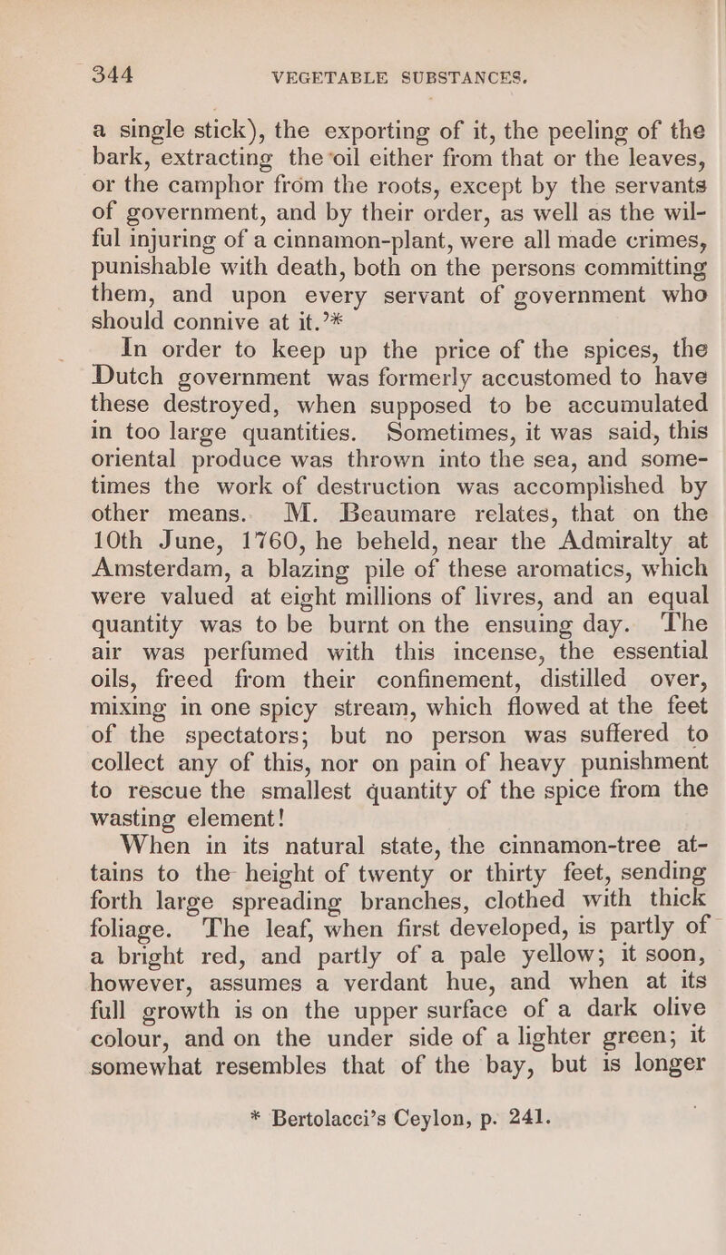 a single stick), the exporting of it, the peeling of the bark, extracting the oil either from that or the leaves, or the camphor from the roots, except by the servants of government, and by their order, as well as the wil- ful injuring of a cinnamon-plant, were all made crimes, punishable with death, both on the persons committing them, and upon every servant of government who should connive at it.’* In order to keep up the price of the spices, the Dutch government was formerly accustomed to have these destroyed, when supposed to be accumulated in too large quantities. Sometimes, it was said, this oriental produce was thrown into the sea, and some- times the work of destruction was accomplished by other means. M. Beaumare relates, that on the 10th June, 1760, he beheld, near the Admiralty at Amsterdam, a blazing pile of these aromatics, which were valued at eight millions of livres, and an equal quantity was to be burnt on the ensuing day. The air was perfumed with this incense, the essential oils, freed from their confinement, distilled over, mixing in one spicy stream, which flowed at the feet of the spectators; but no person was suffered to collect any of this, nor on pain of heavy punishment to rescue the smallest quantity of the spice from the wasting element! When in its natural state, the cinnamon-tree at- tains to the height of twenty or thirty feet, sending forth large spreading branches, clothed with thick foliage. The leaf, when first developed, is partly of a bright red, and partly of a pale yellow; it soon, however, assumes a verdant hue, and when at its full growth is on the upper surface of a dark olive colour, and on the under side of a lighter green; it somewhat resembles that of the bay, but is longer * Bertolacci’s Ceylon, p. 241.