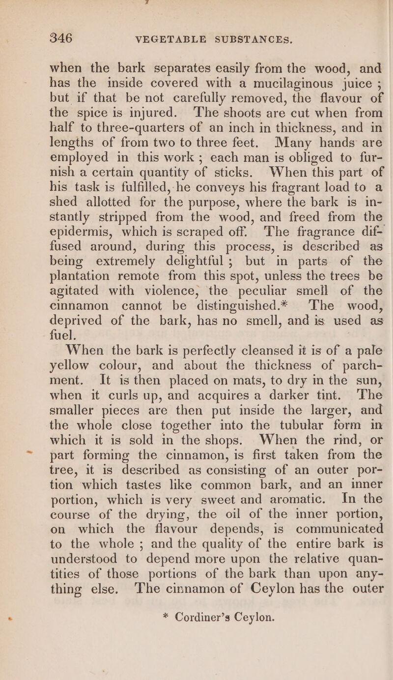 when the bark separates easily from the wood, and has the inside covered with a mucilaginous juice ; but if that be not carefully removed, the flavour of the spice is injured. ‘The shoots are cut when from half to three-quarters of an inch in thickness, and in lengths of from two to three feet. Many hands are employed in this work ; each man is obliged to fur- nish a certain quantity of sticks. When this part of his task is fulfilled,-he conveys his fragrant load to a shed allotted for the purpose, where the bark is in- stantly stripped from the wood, and freed from the epidermis, which is scraped off. The fragrance dif- fused around, during this process, is described as being extremely delightful; but in parts of the plantation remote from this spot, unless the trees be agitated with violence, the peculiar smell of the cinnamon cannot be distinguished.* The wood, deprived of the bark, has no smell, and is: used as fuel. When the bark is perfectly cleansed it is of a pale yellow colour, and about the thickness of parch- ment. It is then placed on mats, to dry in the sun, when it curls up, and acquires a darker tint. The smaller pieces are then put inside the larger, and the whole close together into the tubular form in which it is sold in the shops. When the rind, or part forming the cinnamon, is first taken from the tree, it is described as consisting of an outer por- tion which tastes like common bark, and an inner portion, which is very sweet and aromatic. In the course of the drying, the oil of the inner portion, on which the flavour depends, is communicated to the whole ; and the quality of the entire bark is understood to depend more upon the relative quan- tities of those portions of the bark than upon any- thing else. The cinnamon of Ceylon has the outer * Cordiner’s Ceylon.