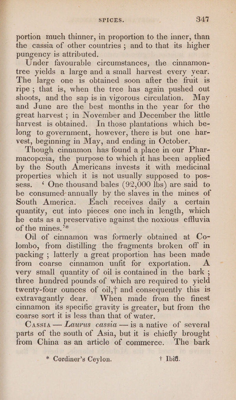 portion much thinner, in proportion to the inner, than the cassia of other countries ; and to that its higher pungency is attributed. Under favourable circumstances, the cinnamon- tree yields a large and a small harvest every year. The large one is obtained soon after the fruit is ripe ; that is, when the tree has again pushed out shoots, and the sap is in vigorous circulation. May and June are the best months in the year for the great harvest ; in November and December the little harvest is obtained. In those plantations which be- long to government, however, there is but one har- vest, beginning in May, and ending in October. Though cinnamon has found a place in our Phar- macopeeia, the purpose to which it has been applied by the South Americans invests it with medicinal properties which it is not usually supposed to pos- sess. ‘ One thousand bales (92,000 lbs) are said to be consumed-annually by the slaves in the mines of South America. Hach receives daily a _ certain quantity, cut into pieces one inch in length, which he eats as a preservative against the noxious effluvia of the mines. ’* Oil of cinnamon was formerly obtained at Co- lombo, from distilling the fragments broken off in packing ; latterly a great proportion has been made from coarse cinnamon unfit for exportation. A very small quantity of oil is contained in the bark ; three hundred pounds of which are required to yield twenty-four ounces of oil,{ and consequently this is extravagantly dear. When made from the finest cinnamon its specific gravity is greater, but from the coarse sort it is less than that of water. Cassia — Laurus cassia —is a native of several parts of the south of Asia, but it is chiefly brought from China as an article of commerce. The bark
