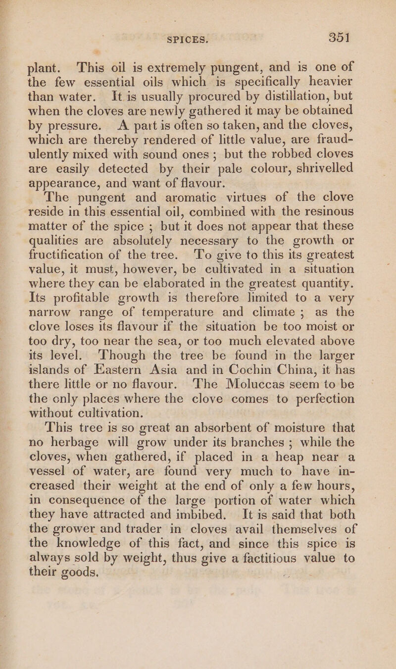 be SPICES. | 351 plant. This oil is extremely pungent, and is one of the few essential oils which is specifically heavier than water. It is usually procured by distillation, but when the cloves are newly gathered it may be obtained by pressure. A part is often so taken, and the cloves, which are thereby rendered of little value, are fraud- ulently mixed with sound ones ; but the robbed cloves are easily detected by their pale colour, shrivelled appearance, and want of flavour. The pungent and aromatic virtues of the clove reside in this essential oil, combined with the resinous matter of the spice ; but it does not appear that these qualities are absolutely necessary to the growth or fructification of the tree. To give to this its greatest value, it must, however, be cultivated in a situation where they can be elaborated in the greatest quantity. Its profitable growth is therefore limited to a very narrow range of temperature and climate ; as the clove loses its flavour if the situation be too moist or too dry, too near the sea, or too much elevated above its level. ‘Though the tree be found in the larger islands of Eastern Asia and in Cochin China, it has there little or no flavour. ‘The Moluccas seem to be the only places where the clove comes to perfection without cultivation. This tree is so great an absorbent of moisture that no herbage will grow under its branches ; while the cloves, when gathered, if placed in a heap near a vessel of water, are found very much to have in- creased their weight at the end of only a few hours, in consequence of the large portion of water which they have attracted and imbibed. It is said that both the grower and trader in cloves avail themselves of the knowledge of this fact, and since this spice is always sold by weight, thus give a factitious value to their goods, Pg