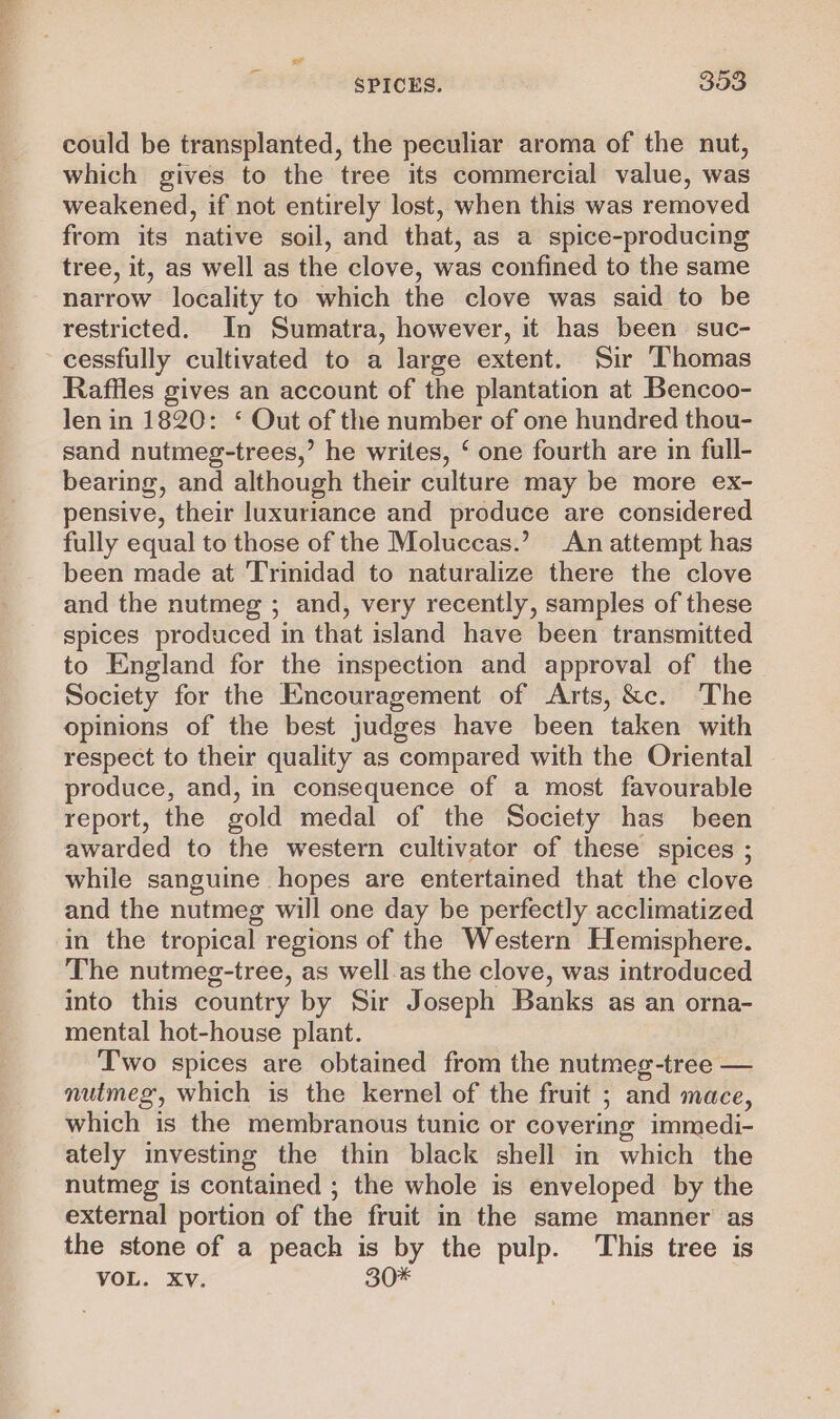 could be transplanted, the peculiar aroma of the nut, which gives to the tree its commercial value, was weakened, if not entirely lost, when this was removed from its native soil, and that, as a spice-producing tree, it, as well as the clove, was confined to the same narrow locality to which the clove was said to be restricted. In Sumatra, however, it has been suc- cessfully cultivated to a large extent. Sir Thomas Raffles gives an account of the plantation at Bencoo- len in 1820: ‘ Out of the number of one hundred thou- sand nutmeg-trees,’ he writes, ‘ one fourth are in full- bearing, and although their culture may be more ex- pensive, their luxuriance and produce are considered fully equal to those of the Moluccas.’ An attempt has been made at Trinidad to naturalize there the clove and the nutmeg ; and, very recently, samples of these spices produced in that island have been transmitted to England for the inspection and approval of the Society for the Encouragement of Arts, &amp;c. The opinions of the best judges have been taken with respect to their quality as compared with the Oriental produce, and, in consequence of a most favourable report, the gold medal of the Society has been awarded to the western cultivator of these spices ; while sanguine hopes are entertained that the clove and the nutmeg will one day be perfectly acclimatized in the tropical regions of the Western Hemisphere. The nutmeg-tree, as well.as the clove, was introduced into this country by Sir Joseph Banks as an orna- mental hot-house plant. Two spices are obtained from the nutmeg-tree — nutmeg, which is the kernel of the fruit ; and mace, which is the membranous tunic or covering immedi- ately investing the thin black shell in which the nutmeg is contained ; the whole is enveloped by the external portion of the fruit in the same manner as the stone of a peach is by the pulp. ‘This tree is