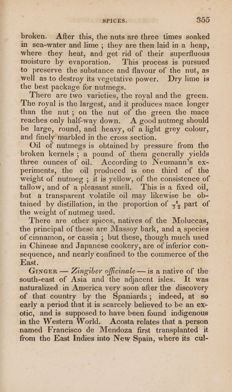 broken. After this, the nuts are three times soaked in sea-water and lime ; they are then laid in a heap, | where they heat, and get rid of their superfluous moisture by evaporation. This process is pursued to preserve the substance and flavour of the nut, as well as to destroy its vegetative power. Dry lime is the best package for nutmegs. There are two varieties, the royal and the green. The royal is the largest, and it produces mace longer than the nut; on the nut of the green the mace reaches only half-way down. A good nutmeg should be large, round, and heavy, of a light grey colour, and finely marbled in the cross section. Oil of nutmegs is obtained by pressure from the broken kernels ; a pound of them generally yields three ounces of oil. According to Neumann’s ex- periments, the oil produced is one third of the weight of nutmeg ; it is yellow, of the consistence of tallow, and of a pleasant smell. This is a fixed oil, but a transparent volatile oil may likewise be ob- tained by distillation, in the proportion of ,*, part of the weight of nutmeg used. There are other spices, natives of the Moluccas, the principal of these are Massoy bark, and a species of cinnamon, or cassia ; but these, though much used in Chinese and Japanese cookery, are of inferior con- sequence, and nearly confined to the commerce of the East. Gincer — Zingiber officinale — is a native of the south-east of Asia and the adjacent isles. It was naturalized in America very soon after the discovery of that country by the Spaniards; indeed, at so early a period that it is scarcely believed to be an ex~- otic, and is supposed to have been found indigenous in the Western World. Acosta relates that a person named Francisco de Mendoza first transplanted it from the East Indies into New Spain, where its cul-